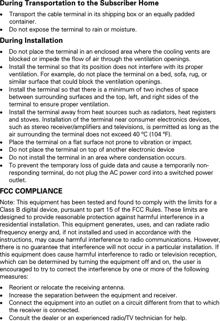 During Transportation to the Subscriber Home &bull; Transport the cable terminal in its shipping box or an equally padded container. &bull; Do not expose the terminal to rain or moisture. During Installation &bull; Do not place the terminal in an enclosed area where the cooling vents are blocked or impede the flow of air through the ventilation openings. &bull; Install the terminal so that its position does not interfere with its proper ventilation. For example, do not place the terminal on a bed, sofa, rug, or similar surface that could block the ventilation openings. &bull; Install the terminal so that there is a minimum of two inches of space between surrounding surfaces and the top, left, and right sides of the terminal to ensure proper ventilation. &bull; Install the terminal away from heat sources such as radiators, heat registers and stoves. Installation of the terminal near consumer electronics devices, such as stereo receiver/amplifiers and televisions, is permitted as long as the air surrounding the terminal does not exceed 40 &ordm;C (104 &ordm;F). &bull; Place the terminal on a flat surface not prone to vibration or impact. &bull; Do not place the terminal on top of another electronic device &bull; Do not install the terminal in an area where condensation occurs. &bull; To prevent the temporary loss of guide data and cause a temporarily non-responding terminal, do not plug the AC power cord into a switched power outlet. FCC COMPLIANCE Note: This equipment has been tested and found to comply with the limits for a Class B digital device, pursuant to part 15 of the FCC Rules. These limits are designed to provide reasonable protection against harmful interference in a residential installation. This equipment generates, uses, and can radiate radio frequency energy and, if not installed and used in accordance with the instructions, may cause harmful interference to radio communications. However, there is no guarantee that interference will not occur in a particular installation. If this equipment does cause harmful interference to radio or television reception, which can be determined by turning the equipment off and on, the user is encouraged to try to correct the interference by one or more of the following measures: &bull; Reorient or relocate the receiving antenna. &bull; Increase the separation between the equipment and receiver. &bull; Connect the equipment into an outlet on a circuit different from that to which the receiver is connected. &bull; Consult the dealer or an experienced radio/TV technician for help. 