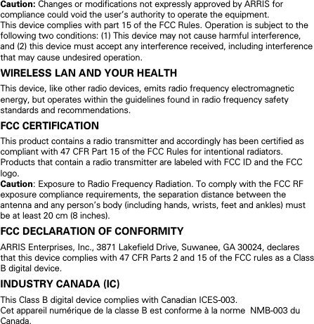 Caution: Changes or modifications not expressly approved by ARRIS for compliance could void the user&rsquo;s authority to operate the equipment. This device complies with part 15 of the FCC Rules. Operation is subject to the following two conditions: (1) This device may not cause harmful interference, and (2) this device must accept any interference received, including interference that may cause undesired operation. WIRELESS LAN AND YOUR HEALTH This device, like other radio devices, emits radio frequency electromagnetic energy, but operates within the guidelines found in radio frequency safety standards and recommendations. FCC CERTIFICATION This product contains a radio transmitter and accordingly has been certified as compliant with 47 CFR Part 15 of the FCC Rules for intentional radiators. Products that contain a radio transmitter are labeled with FCC ID and the FCC logo. Caution: Exposure to Radio Frequency Radiation. To comply with the FCC RF exposure compliance requirements, the separation distance between the antenna and any person&rsquo;s body (including hands, wrists, feet and ankles) must be at least 20 cm (8 inches). FCC DECLARATION OF CONFORMITY ARRIS Enterprises, Inc., 3871 Lakefield Drive, Suwanee, GA 30024, declares that this device complies with 47 CFR Parts 2 and 15 of the FCC rules as a Class B digital device.  INDUSTRY CANADA (IC) This Class B digital device complies with Canadian ICES-003. Cet appareil num&eacute;rique de la classe B est conforme &agrave; la norme  NMB-003 du Canada.   