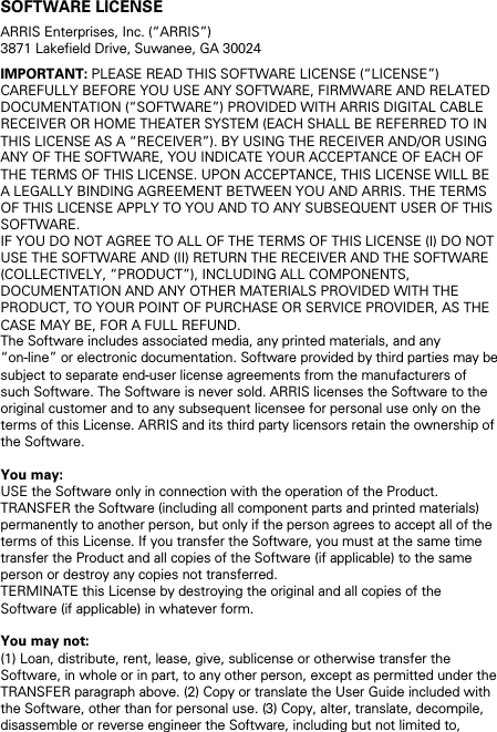 SOFTWARE LICENSE ARRIS Enterprises, Inc. (&ldquo;ARRIS&rdquo;)  3871 Lakefield Drive, Suwanee, GA 30024 IMPORTANT: PLEASE READ THIS SOFTWARE LICENSE (&ldquo;LICENSE&rdquo;) CAREFULLY BEFORE YOU USE ANY SOFTWARE, FIRMWARE AND RELATED DOCUMENTATION (&ldquo;SOFTWARE&rdquo;) PROVIDED WITH ARRIS DIGITAL CABLE RECEIVER OR HOME THEATER SYSTEM (EACH SHALL BE REFERRED TO IN THIS LICENSE AS A &ldquo;RECEIVER&rdquo;). BY USING THE RECEIVER AND/OR USING ANY OF THE SOFTWARE, YOU INDICATE YOUR ACCEPTANCE OF EACH OF THE TERMS OF THIS LICENSE. UPON ACCEPTANCE, THIS LICENSE WILL BE A LEGALLY BINDING AGREEMENT BETWEEN YOU AND ARRIS. THE TERMS OF THIS LICENSE APPLY TO YOU AND TO ANY SUBSEQUENT USER OF THIS SOFTWARE.  IF YOU DO NOT AGREE TO ALL OF THE TERMS OF THIS LICENSE (I) DO NOT USE THE SOFTWARE AND (II) RETURN THE RECEIVER AND THE SOFTWARE (COLLECTIVELY, &ldquo;PRODUCT&rdquo;), INCLUDING ALL COMPONENTS, DOCUMENTATION AND ANY OTHER MATERIALS PROVIDED WITH THE PRODUCT, TO YOUR POINT OF PURCHASE OR SERVICE PROVIDER, AS THE CASE MAY BE, FOR A FULL REFUND. The Software includes associated media, any printed materials, and any &ldquo;on-line&rdquo; or electronic documentation. Software provided by third parties may be subject to separate end-user license agreements from the manufacturers of such Software. The Software is never sold. ARRIS licenses the Software to the original customer and to any subsequent licensee for personal use only on the terms of this License. ARRIS and its third party licensors retain the ownership of the Software.  You may: USE the Software only in connection with the operation of the Product. TRANSFER the Software (including all component parts and printed materials) permanently to another person, but only if the person agrees to accept all of the terms of this License. If you transfer the Software, you must at the same time transfer the Product and all copies of the Software (if applicable) to the same person or destroy any copies not transferred. TERMINATE this License by destroying the original and all copies of the Software (if applicable) in whatever form.  You may not: (1) Loan, distribute, rent, lease, give, sublicense or otherwise transfer the Software, in whole or in part, to any other person, except as permitted under the TRANSFER paragraph above. (2) Copy or translate the User Guide included with the Software, other than for personal use. (3) Copy, alter, translate, decompile, disassemble or reverse engineer the Software, including but not limited to, 
