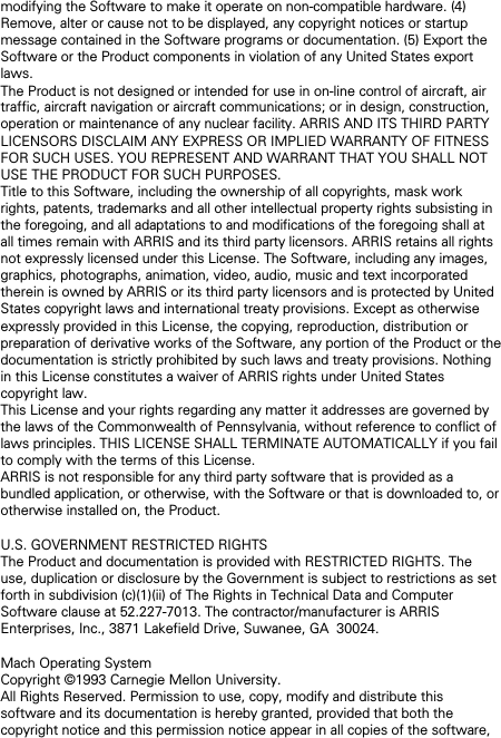 modifying the Software to make it operate on non-compatible hardware. (4) Remove, alter or cause not to be displayed, any copyright notices or startup message contained in the Software programs or documentation. (5) Export the Software or the Product components in violation of any United States export laws. The Product is not designed or intended for use in on-line control of aircraft, air traffic, aircraft navigation or aircraft communications; or in design, construction, operation or maintenance of any nuclear facility. ARRIS AND ITS THIRD PARTY LICENSORS DISCLAIM ANY EXPRESS OR IMPLIED WARRANTY OF FITNESS FOR SUCH USES. YOU REPRESENT AND WARRANT THAT YOU SHALL NOT USE THE PRODUCT FOR SUCH PURPOSES. Title to this Software, including the ownership of all copyrights, mask work rights, patents, trademarks and all other intellectual property rights subsisting in the foregoing, and all adaptations to and modifications of the foregoing shall at all times remain with ARRIS and its third party licensors. ARRIS retains all rights not expressly licensed under this License. The Software, including any images, graphics, photographs, animation, video, audio, music and text incorporated therein is owned by ARRIS or its third party licensors and is protected by United States copyright laws and international treaty provisions. Except as otherwise expressly provided in this License, the copying, reproduction, distribution or preparation of derivative works of the Software, any portion of the Product or the documentation is strictly prohibited by such laws and treaty provisions. Nothing in this License constitutes a waiver of ARRIS rights under United States copyright law. This License and your rights regarding any matter it addresses are governed by the laws of the Commonwealth of Pennsylvania, without reference to conflict of laws principles. THIS LICENSE SHALL TERMINATE AUTOMATICALLY if you fail to comply with the terms of this License. ARRIS is not responsible for any third party software that is provided as a bundled application, or otherwise, with the Software or that is downloaded to, or otherwise installed on, the Product.  U.S. GOVERNMENT RESTRICTED RIGHTS The Product and documentation is provided with RESTRICTED RIGHTS. The use, duplication or disclosure by the Government is subject to restrictions as set forth in subdivision (c)(1)(ii) of The Rights in Technical Data and Computer Software clause at 52.227-7013. The contractor/manufacturer is ARRIS Enterprises, Inc., 3871 Lakefield Drive, Suwanee, GA  30024.  Mach Operating System Copyright &copy;1993 Carnegie Mellon University.  All Rights Reserved. Permission to use, copy, modify and distribute this software and its documentation is hereby granted, provided that both the copyright notice and this permission notice appear in all copies of the software, 