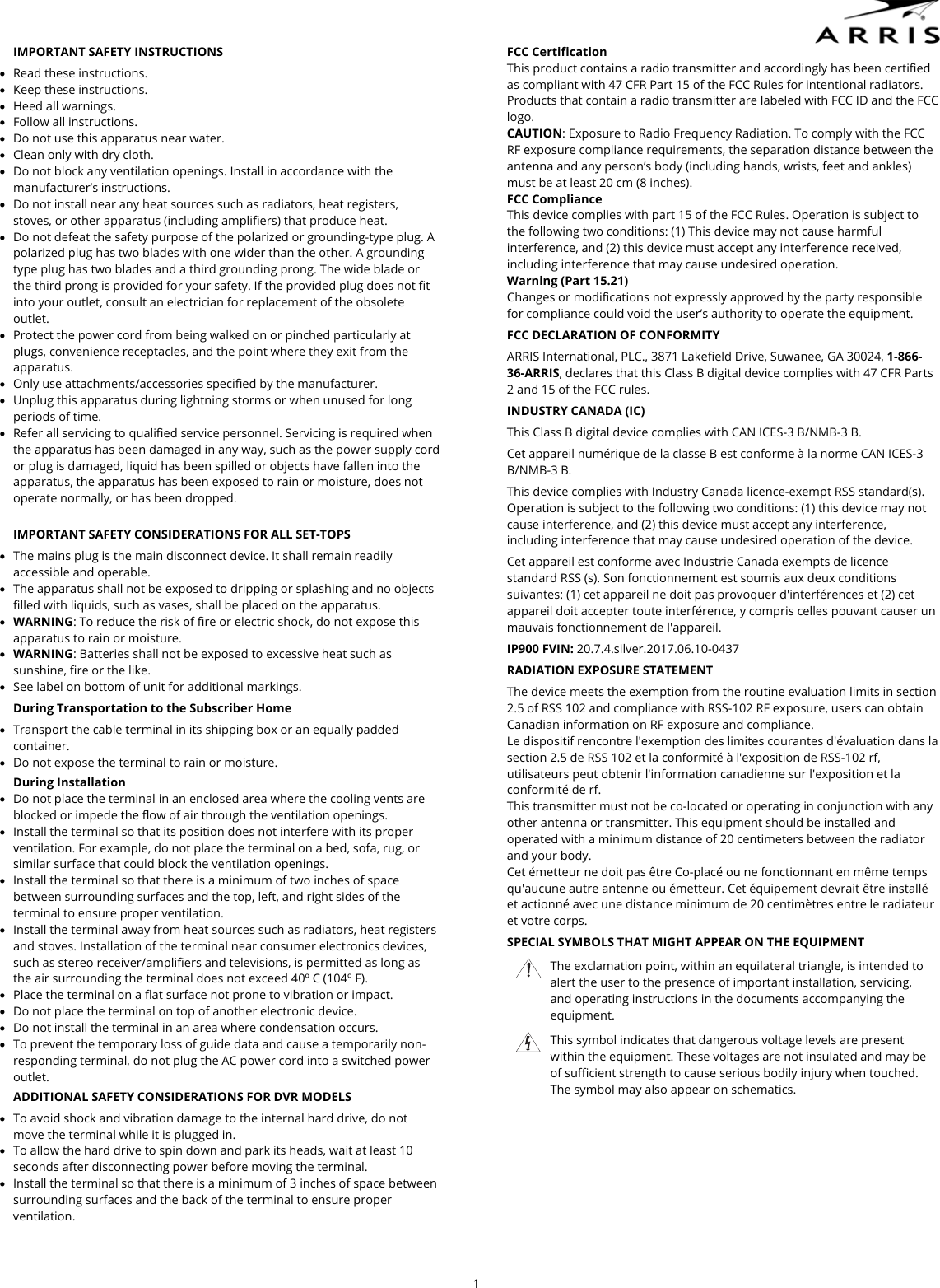  1  IMPORTANT SAFETY INSTRUCTIONS  Read these instructions.  Keep these instructions.  Heed all warnings.  Follow all instructions.  Do not use this apparatus near water.  Clean only with dry cloth.  Do not block any ventilation openings. Install in accordance with the manufacturer&rsquo;s instructions.  Do not install near any heat sources such as radiators, heat registers, stoves, or other apparatus (including amplifiers) that produce heat.  Do not defeat the safety purpose of the polarized or grounding-type plug. A polarized plug has two blades with one wider than the other. A grounding type plug has two blades and a third grounding prong. The wide blade or the third prong is provided for your safety. If the provided plug does not fit into your outlet, consult an electrician for replacement of the obsolete outlet.  Protect the power cord from being walked on or pinched particularly at plugs, convenience receptacles, and the point where they exit from the apparatus.  Only use attachments/accessories specified by the manufacturer.  Unplug this apparatus during lightning storms or when unused for long periods of time.  Refer all servicing to qualified service personnel. Servicing is required when the apparatus has been damaged in any way, such as the power supply cord or plug is damaged, liquid has been spilled or objects have fallen into the apparatus, the apparatus has been exposed to rain or moisture, does not operate normally, or has been dropped.  IMPORTANT SAFETY CONSIDERATIONS FOR ALL SET-TOPS  The mains plug is the main disconnect device. It shall remain readily accessible and operable.  The apparatus shall not be exposed to dripping or splashing and no objects filled with liquids, such as vases, shall be placed on the apparatus.  WARNING: To reduce the risk of fire or electric shock, do not expose this apparatus to rain or moisture.  WARNING: Batteries shall not be exposed to excessive heat such as sunshine, fire or the like.   See label on bottom of unit for additional markings. During Transportation to the Subscriber Home  Transport the cable terminal in its shipping box or an equally padded container.  Do not expose the terminal to rain or moisture. During Installation  Do not place the terminal in an enclosed area where the cooling vents are blocked or impede the flow of air through the ventilation openings.  Install the terminal so that its position does not interfere with its proper ventilation. For example, do not place the terminal on a bed, sofa, rug, or similar surface that could block the ventilation openings.  Install the terminal so that there is a minimum of two inches of space between surrounding surfaces and the top, left, and right sides of the terminal to ensure proper ventilation.  Install the terminal away from heat sources such as radiators, heat registers and stoves. Installation of the terminal near consumer electronics devices, such as stereo receiver/amplifiers and televisions, is permitted as long as the air surrounding the terminal does not exceed 40&ordm; C (104&ordm; F).  Place the terminal on a flat surface not prone to vibration or impact.  Do not place the terminal on top of another electronic device.  Do not install the terminal in an area where condensation occurs.  To prevent the temporary loss of guide data and cause a temporarily non-responding terminal, do not plug the AC power cord into a switched power outlet. ADDITIONAL SAFETY CONSIDERATIONS FOR DVR MODELS  To avoid shock and vibration damage to the internal hard drive, do not move the terminal while it is plugged in.  To allow the hard drive to spin down and park its heads, wait at least 10 seconds after disconnecting power before moving the terminal.  Install the terminal so that there is a minimum of 3 inches of space between surrounding surfaces and the back of the terminal to ensure proper ventilation. FCC Certification This product contains a radio transmitter and accordingly has been certified as compliant with 47 CFR Part 15 of the FCC Rules for intentional radiators. Products that contain a radio transmitter are labeled with FCC ID and the FCC logo. CAUTION: Exposure to Radio Frequency Radiation. To comply with the FCC RF exposure compliance requirements, the separation distance between the antenna and any person&rsquo;s body (including hands, wrists, feet and ankles) must be at least 20 cm (8 inches). FCC Compliance This device complies with part 15 of the FCC Rules. Operation is subject to the following two conditions: (1) This device may not cause harmful interference, and (2) this device must accept any interference received, including interference that may cause undesired operation. Warning (Part 15.21) Changes or modifications not expressly approved by the party responsible for compliance could void the user&rsquo;s authority to operate the equipment. FCC DECLARATION OF CONFORMITY ARRIS International, PLC., 3871 Lakefield Drive, Suwanee, GA 30024, 1-866-36-ARRIS, declares that this Class B digital device complies with 47 CFR Parts 2 and 15 of the FCC rules. INDUSTRY CANADA (IC) This Class B digital device complies with CAN ICES-3 B/NMB-3 B. Cet appareil num&eacute;rique de la classe B est conforme &agrave; la norme CAN ICES-3 B/NMB-3 B. This device complies with Industry Canada licence-exempt RSS standard(s). Operation is subject to the following two conditions: (1) this device may not cause interference, and (2) this device must accept any interference, including interference that may cause undesired operation of the device. Cet appareil est conforme avec Industrie Canada exempts de licence standard RSS (s). Son fonctionnement est soumis aux deux conditions suivantes: (1) cet appareil ne doit pas provoquer d'interf&eacute;rences et (2) cet appareil doit accepter toute interf&eacute;rence, y compris celles pouvant causer un mauvais fonctionnement de l'appareil. IP900 FVIN: 20.7.4.silver.2017.06.10-0437 RADIATION EXPOSURE STATEMENT  The device meets the exemption from the routine evaluation limits in section 2.5 of RSS 102 and compliance with RSS-102 RF exposure, users can obtain Canadian information on RF exposure and compliance.  Le dispositif rencontre l'exemption des limites courantes d'&eacute;valuation dans la section 2.5 de RSS 102 et la conformit&eacute; &agrave; l'exposition de RSS-102 rf, utilisateurs peut obtenir l'information canadienne sur l'exposition et la conformit&eacute; de rf.  This transmitter must not be co-located or operating in conjunction with any other antenna or transmitter. This equipment should be installed and operated with a minimum distance of 20 centimeters between the radiator and your body.  Cet &eacute;metteur ne doit pas &ecirc;tre Co-plac&eacute; ou ne fonctionnant en m&ecirc;me temps qu'aucune autre antenne ou &eacute;metteur. Cet &eacute;quipement devrait &ecirc;tre install&eacute; et actionn&eacute; avec une distance minimum de 20 centim&egrave;tres entre le radiateur et votre corps. SPECIAL SYMBOLS THAT MIGHT APPEAR ON THE EQUIPMENT  The exclamation point, within an equilateral triangle, is intended to alert the user to the presence of important installation, servicing, and operating instructions in the documents accompanying the equipment.  This symbol indicates that dangerous voltage levels are present within the equipment. These voltages are not insulated and may be of sufficient strength to cause serious bodily injury when touched. The symbol may also appear on schematics.  