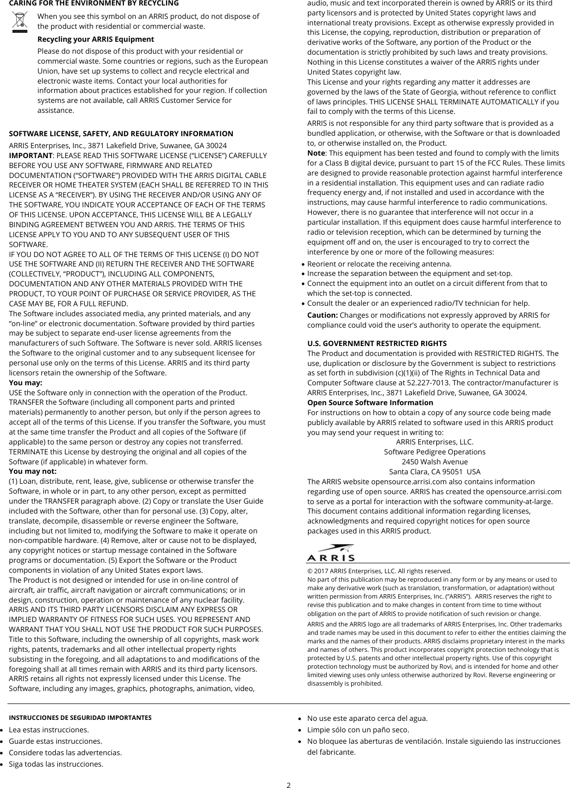  2  CARING FOR THE ENVIRONMENT BY RECYCLING  When you see this symbol on an ARRIS product, do not dispose of the product with residential or commercial waste. Recycling your ARRIS Equipment Please do not dispose of this product with your residential or commercial waste. Some countries or regions, such as the European Union, have set up systems to collect and recycle electrical and electronic waste items. Contact your local authorities for information about practices established for your region. If collection systems are not available, call ARRIS Customer Service for assistance.   SOFTWARE LICENSE, SAFETY, AND REGULATORY INFORMATION ARRIS Enterprises, Inc., 3871 Lakefield Drive, Suwanee, GA 30024 IMPORTANT: PLEASE READ THIS SOFTWARE LICENSE (&ldquo;LICENSE&rdquo;) CAREFULLY BEFORE YOU USE ANY SOFTWARE, FIRMWARE AND RELATED DOCUMENTATION (&ldquo;SOFTWARE&rdquo;) PROVIDED WITH THE ARRIS DIGITAL CABLE RECEIVER OR HOME THEATER SYSTEM (EACH SHALL BE REFERRED TO IN THIS LICENSE AS A &ldquo;RECEIVER&rdquo;). BY USING THE RECEIVER AND/OR USING ANY OF THE SOFTWARE, YOU INDICATE YOUR ACCEPTANCE OF EACH OF THE TERMS OF THIS LICENSE. UPON ACCEPTANCE, THIS LICENSE WILL BE A LEGALLY BINDING AGREEMENT BETWEEN YOU AND ARRIS. THE TERMS OF THIS LICENSE APPLY TO YOU AND TO ANY SUBSEQUENT USER OF THIS SOFTWARE.  IF YOU DO NOT AGREE TO ALL OF THE TERMS OF THIS LICENSE (I) DO NOT USE THE SOFTWARE AND (II) RETURN THE RECEIVER AND THE SOFTWARE (COLLECTIVELY, &ldquo;PRODUCT&rdquo;), INCLUDING ALL COMPONENTS, DOCUMENTATION AND ANY OTHER MATERIALS PROVIDED WITH THE PRODUCT, TO YOUR POINT OF PURCHASE OR SERVICE PROVIDER, AS THE CASE MAY BE, FOR A FULL REFUND. The Software includes associated media, any printed materials, and any &ldquo;on-line&rdquo; or electronic documentation. Software provided by third parties may be subject to separate end-user license agreements from the manufacturers of such Software. The Software is never sold. ARRIS licenses the Software to the original customer and to any subsequent licensee for personal use only on the terms of this License. ARRIS and its third party licensors retain the ownership of the Software. You may: USE the Software only in connection with the operation of the Product. TRANSFER the Software (including all component parts and printed materials) permanently to another person, but only if the person agrees to accept all of the terms of this License. If you transfer the Software, you must at the same time transfer the Product and all copies of the Software (if applicable) to the same person or destroy any copies not transferred. TERMINATE this License by destroying the original and all copies of the Software (if applicable) in whatever form. You may not: (1) Loan, distribute, rent, lease, give, sublicense or otherwise transfer the Software, in whole or in part, to any other person, except as permitted under the TRANSFER paragraph above. (2) Copy or translate the User Guide included with the Software, other than for personal use. (3) Copy, alter, translate, decompile, disassemble or reverse engineer the Software, including but not limited to, modifying the Software to make it operate on non-compatible hardware. (4) Remove, alter or cause not to be displayed, any copyright notices or startup message contained in the Software programs or documentation. (5) Export the Software or the Product components in violation of any United States export laws. The Product is not designed or intended for use in on-line control of aircraft, air traffic, aircraft navigation or aircraft communications; or in design, construction, operation or maintenance of any nuclear facility. ARRIS AND ITS THIRD PARTY LICENSORS DISCLAIM ANY EXPRESS OR IMPLIED WARRANTY OF FITNESS FOR SUCH USES. YOU REPRESENT AND WARRANT THAT YOU SHALL NOT USE THE PRODUCT FOR SUCH PURPOSES. Title to this Software, including the ownership of all copyrights, mask work rights, patents, trademarks and all other intellectual property rights subsisting in the foregoing, and all adaptations to and modifications of the foregoing shall at all times remain with ARRIS and its third party licensors. ARRIS retains all rights not expressly licensed under this License. The Software, including any images, graphics, photographs, animation, video, audio, music and text incorporated therein is owned by ARRIS or its third party licensors and is protected by United States copyright laws and international treaty provisions. Except as otherwise expressly provided in this License, the copying, reproduction, distribution or preparation of derivative works of the Software, any portion of the Product or the documentation is strictly prohibited by such laws and treaty provisions. Nothing in this License constitutes a waiver of the ARRIS rights under United States copyright law. This License and your rights regarding any matter it addresses are governed by the laws of the State of Georgia, without reference to conflict of laws principles. THIS LICENSE SHALL TERMINATE AUTOMATICALLY if you fail to comply with the terms of this License. ARRIS is not responsible for any third party software that is provided as a bundled application, or otherwise, with the Software or that is downloaded to, or otherwise installed on, the Product. Note: This equipment has been tested and found to comply with the limits for a Class B digital device, pursuant to part 15 of the FCC Rules. These limits are designed to provide reasonable protection against harmful interference in a residential installation. This equipment uses and can radiate radio frequency energy and, if not installed and used in accordance with the instructions, may cause harmful interference to radio communications. However, there is no guarantee that interference will not occur in a particular installation. If this equipment does cause harmful interference to radio or television reception, which can be determined by turning the equipment off and on, the user is encouraged to try to correct the interference by one or more of the following measures:  Reorient or relocate the receiving antenna.  Increase the separation between the equipment and set-top.  Connect the equipment into an outlet on a circuit different from that to which the set-top is connected.  Consult the dealer or an experienced radio/TV technician for help. Caution: Changes or modifications not expressly approved by ARRIS for compliance could void the user&rsquo;s authority to operate the equipment.  U.S. GOVERNMENT RESTRICTED RIGHTS The Product and documentation is provided with RESTRICTED RIGHTS. The use, duplication or disclosure by the Government is subject to restrictions as set forth in subdivision (c)(1)(ii) of The Rights in Technical Data and Computer Software clause at 52.227-7013. The contractor/manufacturer is ARRIS Enterprises, Inc., 3871 Lakefield Drive, Suwanee, GA 30024. Open Source Software Information For instructions on how to obtain a copy of any source code being made publicly available by ARRIS related to software used in this ARRIS product you may send your request in writing to: ARRIS Enterprises, LLC. Software Pedigree Operations 2450 Walsh Avenue Santa Clara, CA 95051  USA The ARRIS website opensource.arrisi.com also contains information regarding use of open source. ARRIS has created the opensource.arrisi.com to serve as a portal for interaction with the software community-at-large. This document contains additional information regarding licenses, acknowledgments and required copyright notices for open source packages used in this ARRIS product.    &copy; 2017 ARRIS Enterprises, LLC. All rights reserved.  No part of this publication may be reproduced in any form or by any means or used to make any derivative work (such as translation, transformation, or adaptation) without written permission from ARRIS Enterprises, Inc. (&ldquo;ARRIS&rdquo;).  ARRIS reserves the right to revise this publication and to make changes in content from time to time without obligation on the part of ARRIS to provide notification of such revision or change. ARRIS and the ARRIS logo are all trademarks of ARRIS Enterprises, Inc. Other trademarks and trade names may be used in this document to refer to either the entities claiming the marks and the names of their products. ARRIS disclaims proprietary interest in the marks and names of others. This product incorporates copyright protection technology that is protected by U.S. patents and other intellectual property rights. Use of this copyright protection technology must be authorized by Rovi, and is intended for home and other limited viewing uses only unless otherwise authorized by Rovi. Reverse engineering or disassembly is prohibited.   INSTRUCCIONES DE SEGURIDAD IMPORTANTES  Lea estas instrucciones.  Guarde estas instrucciones.  Considere todas las advertencias.  Siga todas las instrucciones.  No use este aparato cerca del agua.  Limpie s&oacute;lo con un pa&ntilde;o seco.  No bloquee las aberturas de ventilaci&oacute;n. Instale siguiendo las instrucciones del fabricante. 