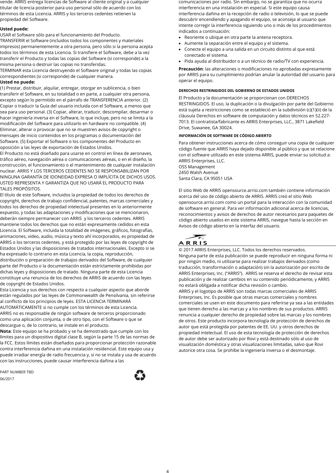  4  vende. ARRIS entrega licencias de Software al cliente original y a cualquier titular de licencia posterior para uso personal s&oacute;lo de acuerdo con los t&eacute;rminos de esta Licencia. ARRIS y los terceros cedentes retienen la propiedad del Software.  Usted puede: USAR el Software s&oacute;lo para el funcionamiento del Producto. TRANSFERIR el Software (incluidos todos los componentes y materiales impresos) permanentemente a otra persona, pero s&oacute;lo si la persona acepta todos los t&eacute;rminos de esta Licencia. Si transfiere el Software, debe a la vez transferir el Producto y todas las copias del Software (si corresponde) a la misma persona o destruir las copias no transferidas. TERMINAR esta Licencia destruyendo el Software original y todas las copias correspondientes (si corresponde) de cualquier manera. Usted no puede: (1) Prestar, distribuir, alquilar, entregar, otorgar en sublicencia, o bien transferir el Software, en su totalidad o en parte, a cualquier otra persona, excepto seg&uacute;n lo permitido en el p&aacute;rrafo de TRANSFERENCIA anterior. (2) Copiar o traducir la Gu&iacute;a del usuario incluida con el Software, a menos que sea para uso personal. (3) Copiar, alterar, traducir, descompilar, desarmar o hacer ingenier&iacute;a inversa en el Software, lo que incluye, pero no se limita a la modificaci&oacute;n del Software para utilizarlo en hardware no compatible. (4) Eliminar, alterar o provocar que no se muestren avisos de copyright o mensajes de inicio contenidos en los programas o documentaci&oacute;n del Software. (5) Exportar el Software o los componentes del Producto en oposici&oacute;n a las leyes de exportaci&oacute;n de Estados Unidos. El Producto no est&aacute; dise&ntilde;ado para usarse en control en l&iacute;nea de aeronaves, tr&aacute;fico a&eacute;reo, navegaci&oacute;n a&eacute;rea o comunicaciones a&eacute;reas, o en el dise&ntilde;o, la construcci&oacute;n, el funcionamiento o el mantenimiento de cualquier instalaci&oacute;n nuclear. ARRIS Y LOS TERCEROS CEDENTES NO SE RESPONSABILIZAN POR NINGUNA GARANT&Iacute;A DE IDONEIDAD EXPRESA O IMPL&Iacute;CITA DE DICHOS USOS. USTED REPRESENTA Y GARANTIZA QUE NO USAR&Aacute; EL PRODUCTO PARA TALES PROP&Oacute;SITOS. El t&iacute;tulo de este Software, incluidos la propiedad de todos los derechos de copyright, derechos de trabajo confidencial, patentes, marcas comerciales y todos los derechos de propiedad intelectual presentes en lo anteriormente expuesto, y todas las adaptaciones y modificaciones que se mencionaron, deber&aacute;n siempre permanecer con ARRIS  y los terceros cedentes. ARRIS mantiene todos los derechos que no est&aacute;n expresamente cedidos en esta Licencia. El Software, incluida la totalidad de im&aacute;genes, gr&aacute;ficos, fotograf&iacute;as, animaciones, video, audio, m&uacute;sica y texto ah&iacute; incorporados, es propiedad de ARRIS o los terceros cedentes, y est&aacute; protegido por las leyes de copyright de Estados Unidos y las disposiciones de tratados internacionales. Excepto si se ha expresado lo contrario en esta Licencia, la copia, reproducci&oacute;n, distribuci&oacute;n o preparaci&oacute;n de trabajos derivados del Software, de cualquier parte del Producto o la documentaci&oacute;n est&aacute;n estrictamente prohibidas por dichas leyes y disposiciones de tratado. Ninguna parte de esta Licencia constituye una renuncia de los derechos de ARRIS de acuerdo con las leyes de copyright de Estados Unidos. Esta Licencia y sus derechos con respecto a cualquier aspecto que aborde est&aacute;n regulados por las leyes de Commonwealth de Pensilvania, sin referirse al conflicto de los principios de leyes. ESTA LICENCIA TERMINAR&Aacute; AUTOM&Aacute;TICAMENTE si no cumple con los t&eacute;rminos de esta Licencia. ARRIS no es responsable de ning&uacute;n software de terceros proporcionado como una aplicaci&oacute;n conjunta, o de otro tipo, con el Software o que se descargue o, de lo contrario, se instale en el producto. Nota: Este equipo se ha probado y se ha demostrado que cumple con los l&iacute;mites para un dispositivo digital clase B, seg&uacute;n la parte 15 de las normas de la FCC. Estos l&iacute;mites est&aacute;n dise&ntilde;ados para proporcionar protecci&oacute;n razonable contra interferencia da&ntilde;ina en una instalaci&oacute;n residencial. Este equipo usa y puede irradiar energ&iacute;a de radio frecuencia y, si no se instala y usa de acuerdo con las instrucciones, puede causar interferencia da&ntilde;ina a las comunicaciones por radio. Sin embargo, no se garantiza que no ocurra interferencia en una instalaci&oacute;n en especial. Si este equipo causa interferencia da&ntilde;ina en la recepci&oacute;n de radio o televisi&oacute;n, lo que se puede descubrir encendiendo y apagando el equipo, se aconseja al usuario que intente corregir la interferencia siguiendo uno o m&aacute;s de los procedimientos indicados a continuaci&oacute;n:  Reoriente o ubique en otra parte la antena receptora.  Aumente la separaci&oacute;n entre el equipo y el sistema.  Conecte el equipo a una salida en un circuito distinto al que est&aacute; conectado el sistema.  Pida ayuda al distribuidor o a un t&eacute;cnico de radio/TV con experiencia. Precauci&oacute;n: las alteraciones o modificaciones no aprobadas expresamente por ARRIS para su cumplimiento podr&iacute;an anular la autoridad del usuario para operar el equipo.  DERECHOS RESTRINGIDOS DEL GOBIERNO DE ESTADOS UNIDOS El Producto y la documentaci&oacute;n se proporcionan con DERECHOS RESTRINGIDOS. El uso, la duplicaci&oacute;n o la divulgaci&oacute;n por parte del Gobierno est&aacute; sujeta a restricciones como se estableci&oacute; en la subdivisi&oacute;n (c)(1)(ii) de la cl&aacute;usula Derechos en software de computaci&oacute;n y datos t&eacute;cnicos en 52.227-7013. El contratista/fabricante es ARRIS Enterprises, LLC., 3871 Lakefield Drive, Suwanee, GA 30024.  INFORMACI&Oacute;N DE SOFTWARE DE C&Oacute;DIGO ABIERTO  Para obtener instrucciones acerca de c&oacute;mo conseguir una copia de cualquier c&oacute;digo fuente que ARRIS haya dejado disponible al p&uacute;blico y que se relacione con el software utilizado en este sistema ARRIS, puede enviar su solicitud a: ARRIS Enterprises, LLC. OSS Management 2450 Walsh Avenue Santa Clara, CA 95051 USA  El sitio Web de ARRIS opensource.arrisi.com tambi&eacute;n contiene informaci&oacute;n acerca del uso de c&oacute;digo abierto de ARRIS. ARRIS cre&oacute; el sitio Web opensource.arrisi.com como un portal para la interacci&oacute;n con la comunidad de software en general. Para ver informaci&oacute;n adicional acerca de licencias, reconocimientos y avisos de derechos de autor necesarios para paquetes de c&oacute;digo abierto usados en este sistema ARRIS, navegue hasta la secci&oacute;n en Avisos de c&oacute;digo abierto en la interfaz del usuario.   &copy; 2017 ARRIS Enterprises, LLC. Todos los derechos reservados.  Ninguna parte de esta publicaci&oacute;n se puede reproducir en ninguna forma ni por ning&uacute;n medio, ni utilizarse para realizar trabajos derivados (como traducci&oacute;n, transformaci&oacute;n o adaptaci&oacute;n) sin la autorizaci&oacute;n por escrito de ARRIS Enterprises, Inc. (&ldquo;ARRIS&rdquo;).  ARRIS se reserva el derecho de revisar esta publicaci&oacute;n y de realizar cambios en su contenido peri&oacute;dicamente, y ARRIS no estar&aacute; obligada a notificar dicha revisi&oacute;n o cambio. ARRIS y el logotipo de ARRIS son todas marcas comerciales de ARRIS Enterprises, Inc. Es posible que otras marcas comerciales y nombres comerciales se usen en este documento para referirse ya sea a las entidades que tienen derecho a las marcas y a los nombres de sus productos. ARRIS renuncia a cualquier derecho de propiedad sobre las marcas y los nombres de otros. Este producto incorpora tecnolog&iacute;a de protecci&oacute;n de derechos de autor que est&aacute; protegida por patentes de EE. UU. y otros derechos de propiedad intelectual. El uso de esta tecnolog&iacute;a de protecci&oacute;n de derechos de autor debe ser autorizado por Rovi y est&aacute; destinado s&oacute;lo al uso de visualizaci&oacute;n dom&eacute;stica y otras visualizaciones limitadas, salvo que Rovi autorice otra cosa. Se proh&iacute;be la ingenier&iacute;a inversa o el desmontaje.  PART NUMBER TBD 06/2017 