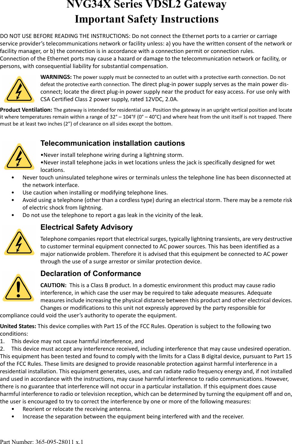 Part Number: 365-095-28011 x.1NVG34X Series VDSL2 Gateway Important Safety InstructionsDO NOT USE BEFORE READING THE INSTRUCTIONS: Do not connect the Ethernet ports to a carrier or carriage service provider&rsquo;s telecommunications network or facility unless: a) you have the written consent of the network or facility manager, or b) the connection is in accordance with a connection permit or connection rules.Connection of the Ethernet ports may cause a hazard or damage to the telecommunication network or facility, or persons, with consequential liability for substantial compensation.WARNINGS: The power supply must be connected to an outlet with a protective earth connection. Do not defeat the protective earth connection. The direct plug-in power supply serves as the main power dis-connect; locate the direct plug-in power supply near the product for easy access. For use only with CSA Certified Class 2 power supply, rated 12VDC, 2.0A. Product Ventilation: The gateway is intended for residential use. Position the gateway in an upright vertical position and locate it where temperatures remain within a range of 32&deg; &ndash; 104&deg;F (0&deg; &ndash; 40&deg;C) and where heat from the unit itself is not trapped. There must be at least two inches (2&rdquo;) of clearance on all sides except the bottom.Telecommunication installation cautions&bull;Never install telephone wiring during a lightning storm.&bull;Never install telephone jacks in wet locations unless the jack is specifically designed for wet locations.&bull; Never touch uninsulated telephone wires or terminals unless the telephone line has been disconnected at the network interface.&bull; Use caution when installing or modifying telephone lines.&bull; Avoid using a telephone (other than a cordless type) during an electrical storm. There may be a remote risk of electric shock from lightning.&bull; Do not use the telephone to report a gas leak in the vicinity of the leak.Electrical Safety AdvisoryTelephone companies report that electrical surges, typically lightning transients, are very destructive to customer terminal equipment connected to AC power sources. This has been identified as a major nationwide problem. Therefore it is advised that this equipment be connected to AC power through the use of a surge arrestor or similar protection device.Declaration of ConformanceCAUTION:  This is a Class B product. In a domestic environment this product may cause radio interference, in which case the user may be required to take adequate measures. Adequate measures include increasing the physical distance between this product and other electrical devices. Changes or modifications to this unit not expressly approved by the party responsible for compliance could void the user&rsquo;s authority to operate the equipment.United States: This device complies with Part 15 of the FCC Rules. Operation is subject to the following two conditions:1. This device may not cause harmful interference, and2. This device must accept any interference received, including interference that may cause undesired operation.This equipment has been tested and found to comply with the limits for a Class B digital device, pursuant to Part 15 of the FCC Rules. These limits are designed to provide reasonable protection against harmful interference in a residential installation. This equipment generates, uses, and can radiate radio frequency energy and, if not installed and used in accordance with the instructions, may cause harmful interference to radio communications. However, there is no guarantee that interference will not occur in a particular installation. If this equipment does cause harmful interference to radio or television reception, which can be determined by turning the equipment off and on, the user is encouraged to try to correct the interference by one or more of the following measures:&bull; Reorient or relocate the receiving antenna.&bull; Increase the separation between the equipment being interfered with and the receiver.