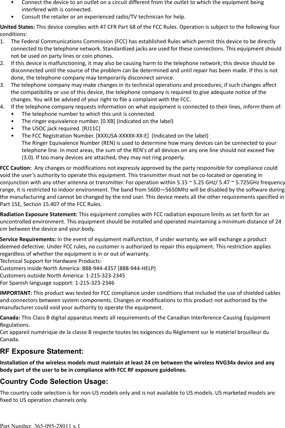 Part Number: 365-095-28011 x.1&bull; Connect the device to an outlet on a circuit different from the outlet to which the equipment being interfered with is connected.&bull; Consult the retailer or an experienced radio/TV technician for help.United States: This device complies with 47 CFR Part 68 of the FCC Rules. Operation is subject to the following four conditions:1. The Federal Communications Commission (FCC) has established Rules which permit this device to be directly connected to the telephone network. Standardized jacks are used for these connections. This equipment should not be used on party lines or coin phones.2. If this device is malfunctioning, it may also be causing harm to the telephone network; this device should be disconnected until the source of the problem can be determined and until repair has been made. If this is not done, the telephone company may temporarily disconnect service.3. The telephone company may make changes in its technical operations and procedures; if such changes affect the compatibility or use of this device, the telephone company is required to give adequate notice of the changes. You will be advised of your right to file a complaint with the FCC.4. If the telephone company requests information on what equipment is connected to their lines, inform them of:&bull; The telephone number to which this unit is connected.&bull; The ringer equivalence number. [0.XB] (Indicated on the label)&bull; The USOC jack required. [RJ11C]&bull; The FCC Registration Number. [XXXUSA-XXXXX-XX-E]  (Indicated on the label)The Ringer Equivalence Number (REN) is used to determine how many devices can be connected to your telephone line. In most areas, the sum of the REN's of all devices on any one line should not exceed five (3.0). If too many devices are attached, they may not ring properly.FCC Caution:  Any changes or modifications not expressly approved by the party responsible for compliance could void the user&rsquo;s authority to operate this equipment. This transmitter must not be co-located or operating in conjunction with any other antenna or transmitter. For operation within 5.15 ~ 5.25 GHz/ 5.47 ~ 5.725GHz frequencyrange, it is restricted to indoor environment. The band from 5600&mdash;5650Mhz will be disabled by the software during the manufacturing and cannot be changed by the end user. This device meets all the other requirements specified inPart 15E, Section 15.407 of the FCC Rules. Radiation Exposure Statement: This equipment complies with FCC radiation exposure limits as set forth for an uncontrolled environment. This equipment should be installed and operated maintaining a minimum distance of 24 cm between the device and your body.Service Requirements: In the event of equipment malfunction, if under warranty, we will exchange a product deemed defective. Under FCC rules, no customer is authorized to repair this equipment. This restriction applies regardless of whether the equipment is in or out of warranty. Technical Support for Hardware Products:Customers inside North America: 888-944-4357 (888-944-HELP)Customers outside North America: 1-215-323-2345For Spanish language support: 1-215-323-2346IMPORTANT: This product was tested for FCC compliance under conditions that included the use of shielded cables and connectors between system components. Changes or modifications to this product not authorized by the manufacturer could void your authority to operate the equipment.Canada: This Class B digital apparatus meets all requirements of the Canadian Interference-Causing Equipment Regulations.Cet appareil num&eacute;rique de la classe B respecte toutes les exigences du R&eacute;glement sur le mat&eacute;riel brouilleur du Canada.RF Exposure Statement:Installation of the wireless models must maintain at least 24 cm between the wireless NVG34x device and any body part of the user to be in compliance with FCC RF exposure guidelines.Country Code Selection Usage:The country code selection is for non-US models only and is not available to US models. US marketed models are fixed to US operation channels only.