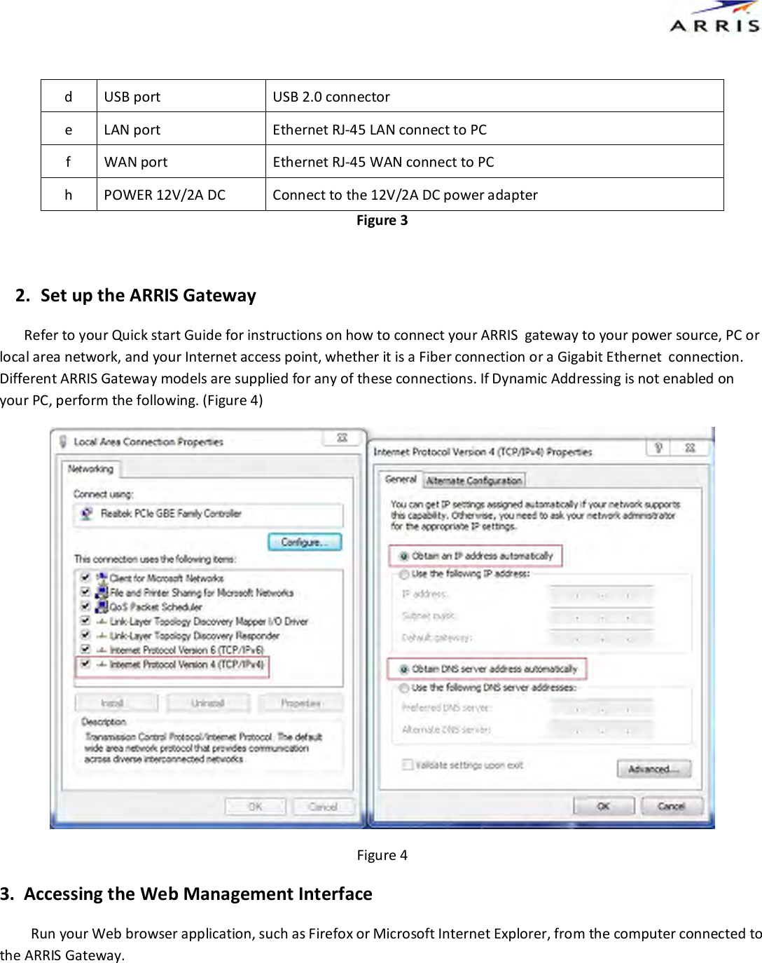  d  USB port  USB 2.0 connector  e  LAN port  Ethernet RJ-45 LAN connect to PC f  WAN port  Ethernet RJ-45 WAN connect to PC h  POWER 12V/2A DC  Connect to the 12V/2A DC power adapter Figure 3  2. Set up the ARRIS Gateway        Refer to your Quick start Guide for instructions on how to connect your ARRIS  gateway to your power source, PC or local area network, and your Internet access point, whether it is a Fiber connection or a Gigabit Ethernet  connection. Different ARRIS Gateway models are supplied for any of these connections. If Dynamic Addressing is not enabled on your PC, perform the following. (Figure 4)  Figure 4 3.  Accessing the Web Management Interface Run your Web browser application, such as Firefox or Microsoft Internet Explorer, from the computer connected to the ARRIS Gateway. 