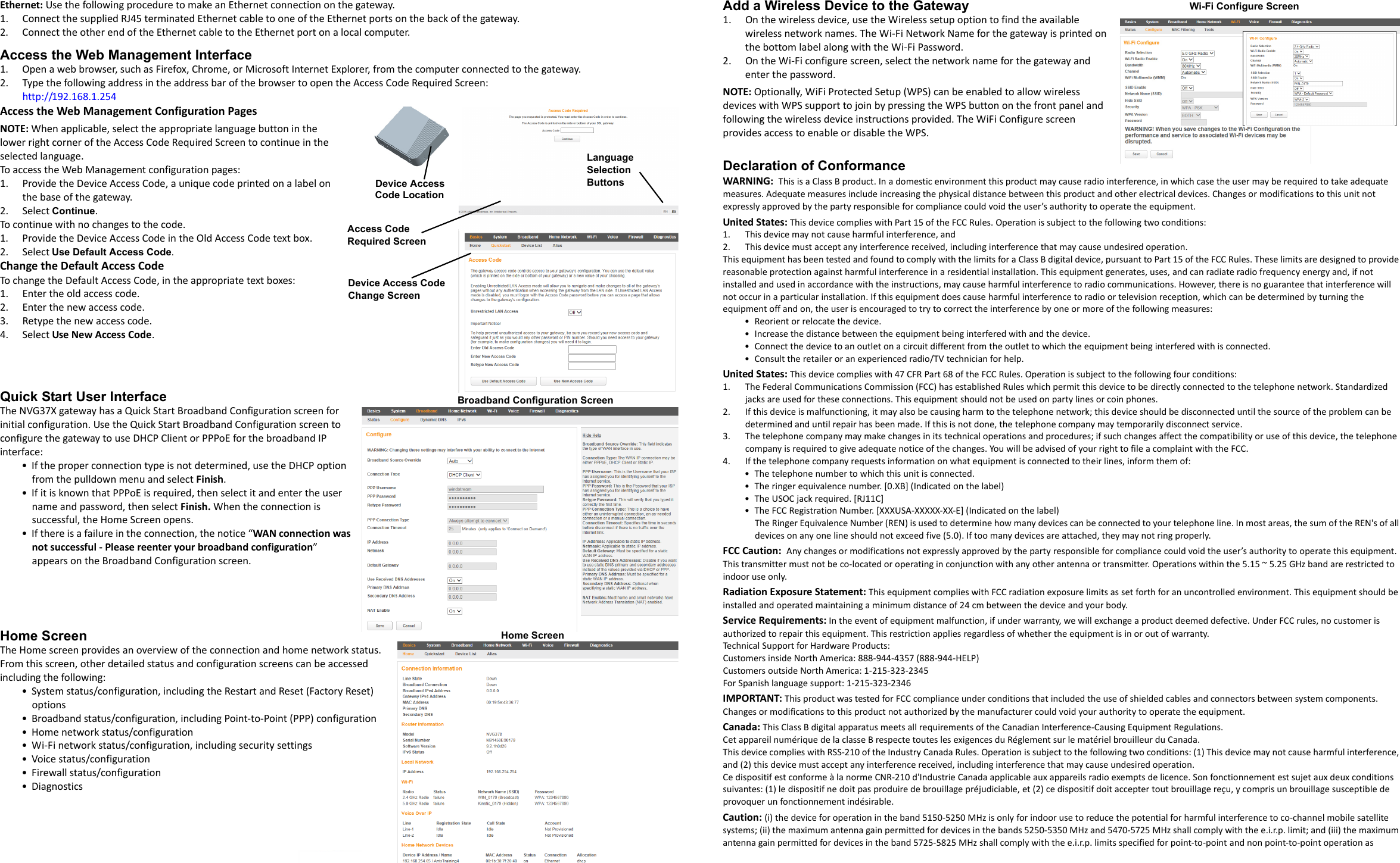 Part Number:  598731-001-aEthernet: Use the following procedure to make an Ethernet connection on the gateway.1. Connect the supplied RJ45 terminated Ethernet cable to one of the Ethernet ports on the back of the gateway.2. Connect the other end of the Ethernet cable to the Ethernet port on a local computer.Access the Web Management Interface1. Open a web browser, such as Firefox, Chrome, or Microsoft Internet Explorer, from the computer connected to the gateway.2. Type the following address in the address bar of the browser to open the Access Code Required Screen: http://192.168.1.254 Access the Web Management Configuration Pages NOTE: When applicable, select the appropriate language button in the lower right corner of the Access Code Required Screen to continue in the selected language. To access the Web Management configuration pages:1. Provide the Device Access Code, a unique code printed on a label on the base of the gateway.2. Select Continue.To continue with no changes to the code.1. Provide the Device Access Code in the Old Access Code text box.2. Select Use Default Access Code.Change the Default Access CodeTo change the Default Access Code, in the appropriate text boxes:1. Enter the old access code.2. Enter the new access code.3. Retype the new access code.4. Select Use New Access Code.Quick Start User InterfaceThe NVG37X gateway has a Quick Start Broadband Configuration screen for initial configuration. Use the Quick Start Broadband Configuration screen to configure the gateway to use DHCP Client or PPPoE for the broadband IP interface:• If the proper connection type is not determined, use the DHCP option from the pulldown menu and select Finish. • If it is known that PPPoE is required, then select it and enter the user name and password, then select Finish. When the connection is successful, the Home Screen opens. • If there is a failure in the connection, the notice “WAN connection was not successful - Please reenter your broadband configuration” appears on the Broadband Configuration screen.Home Screen The Home screen provides an overview of the connection and home network status. From this screen, other detailed status and configuration screens can be accessed including the following:• System status/configuration, including the Restart and Reset (Factory Reset) options• Broadband status/configuration, including Point-to-Point (PPP) configuration• Home network status/configuration• Wi-Fi network status/configuration, including security settings• Voice status/configuration• Firewall status/configuration•DiagnosticsAdd a Wireless Device to the Gateway1. On the wireless device, use the Wireless setup option to find the available wireless network names. The Wi-Fi Network Name for the gateway is printed on the bottom label along with the Wi-Fi Password. 2. On the Wi-Fi configure screen, select the network name for the gateway and enter the password.NOTE: Optionally, WiFi Protected Setup (WPS) can be enabled to allow wireless devices with WPS support to join by pressing the WPS button on the front panel and following the wireless device instructions provided. The WiFi Configure screen provides access to enable or disable the WPS.Declaration of ConformanceWARNING:  This is a Class B product. In a domestic environment this product may cause radio interference, in which case the user may be required to take adequate measures. Adequate measures include increasing the physical distance between this product and other electrical devices. Changes or modifications to this unit not expressly approved by the party responsible for compliance could void the user’s authority to operate the equipment.United States: This device complies with Part 15 of the FCC Rules. Operation is subject to the following two conditions:1. This device may not cause harmful interference, and2. This device must accept any interference received, including interference that may cause undesired operation.This equipment has been tested and found to comply with the limits for a Class B digital device, pursuant to Part 15 of the FCC Rules. These limits are designed to provide reasonable protection against harmful interference in a residential installation. This equipment generates, uses, and can radiate radio frequency energy and, if not installed and used in accordance with the instructions, may cause harmful interference to radio communications. However, there is no guarantee that interference will not occur in a particular installation. If this equipment does cause harmful interference to radio or television reception, which can be determined by turning the equipment off and on, the user is encouraged to try to correct the interference by one or more of the following measures:• Reorient or relocate the device.• Increase the distance between the equipment being interfered with and the device.• Connect the device to an outlet on a circuit different from the outlet to which the equipment being interfered with is connected.• Consult the retailer or an experienced radio/TV technician for help.United States: This device complies with 47 CFR Part 68 of the FCC Rules. Operation is subject to the following four conditions:1. The Federal Communications Commission (FCC) has established Rules which permit this device to be directly connected to the telephone network. Standardized jacks are used for these connections. This equipment should not be used on party lines or coin phones.2. If this device is malfunctioning, it may also be causing harm to the telephone network; this device should be disconnected until the source of the problem can be determined and until repair has been made. If this is not done, the telephone company may temporarily disconnect service.3. The telephone company may make changes in its technical operations and procedures; if such changes affect the compatibility or use of this device, the telephone company is required to give adequate notice of the changes. You will be advised of your right to file a complaint with the FCC.4. If the telephone company requests information on what equipment is connected to their lines, inform them of:• The telephone number to which this unit is connected.• The ringer equivalence number. [0.XB] (Indicated on the label)• The USOC jack required. [RJ11C]• The FCC Registration Number. [XXXUSA-XXXXX-XX-E] (Indicated on the label)The Ringer Equivalence Number (REN) is used to determine how many devices can be connected to your telephone line. In most areas, the sum of the REN&apos;s of all devices on any one line should not exceed five (5.0). If too many devices are attached, they may not ring properly.FCC Caution:  Any changes or modifications not expressly approved by the party responsible for compliance could void the user’s authority to operate this equipment. This transmitter must not be co-located or operating in conjunction with any other antenna or transmitter. Operations within the 5.15 ~ 5.25 GHz band are restricted to indoor use only. Radiation Exposure Statement: This equipment complies with FCC radiation exposure limits as set forth for an uncontrolled environment. This equipment should be installed and operated maintaining a minimum distance of 24 cm between the device and your body.Service Requirements: In the event of equipment malfunction, if under warranty, we will exchange a product deemed defective. Under FCC rules, no customer is authorized to repair this equipment. This restriction applies regardless of whether the equipment is in or out of warranty. Technical Support for Hardware Products:Customers inside North America: 888-944-4357 (888-944-HELP)Customers outside North America: 1-215-323-2345For Spanish language support: 1-215-323-2346IMPORTANT: This product was tested for FCC compliance under conditions that included the use of shielded cables and connectors between system components. Changes or modifications to this product not authorized by the manufacturer could void your authority to operate the equipment.Canada: This Class B digital apparatus meets all requirements of the Canadian Interference-Causing Equipment Regulations.Cet appareil numérique de la classe B respecte toutes les exigences du Réglement sur le matériel brouilleur du Canada.This device complies with RSS-210 of the Industry Canada Rules. Operation is subject to the following two conditions: (1) This device may not cause harmful interference, and (2) this device must accept any interference received, including interference that may cause undesired operation.Ce dispositif est conforme à la norme CNR-210 d&apos;Industrie Canada applicable aux appareils radio exempts de licence. Son fonctionnement est sujet aux deux conditions suivantes: (1) le dispositif ne doit pas produire de brouillage préjudiciable, et (2) ce dispositif doit accepter tout brouillage reçu, y compris un brouillage susceptible de provoquer un fonctionnement indésirable. Caution: (i) the device for operation in the band 5150-5250 MHz is only for indoor use to reduce the potential for harmful interference to co-channel mobile satellite systems; (ii) the maximum antenna gain permitted for devices in the bands 5250-5350 MHz and 5470-5725 MHz shall comply with the e.i.r.p. limit; and (iii) the maximum antenna gain permitted for devices in the band 5725-5825 MHz shall comply with the e.i.r.p. limits specified for point-to-point and non point-to-point operation as Access CodeDevice Access Code LocationDevice Access CodeChange Screen Required Screen LanguageSelectionButtonsBroadband Configuration Screen Home Screen Wi-Fi Configure Screen