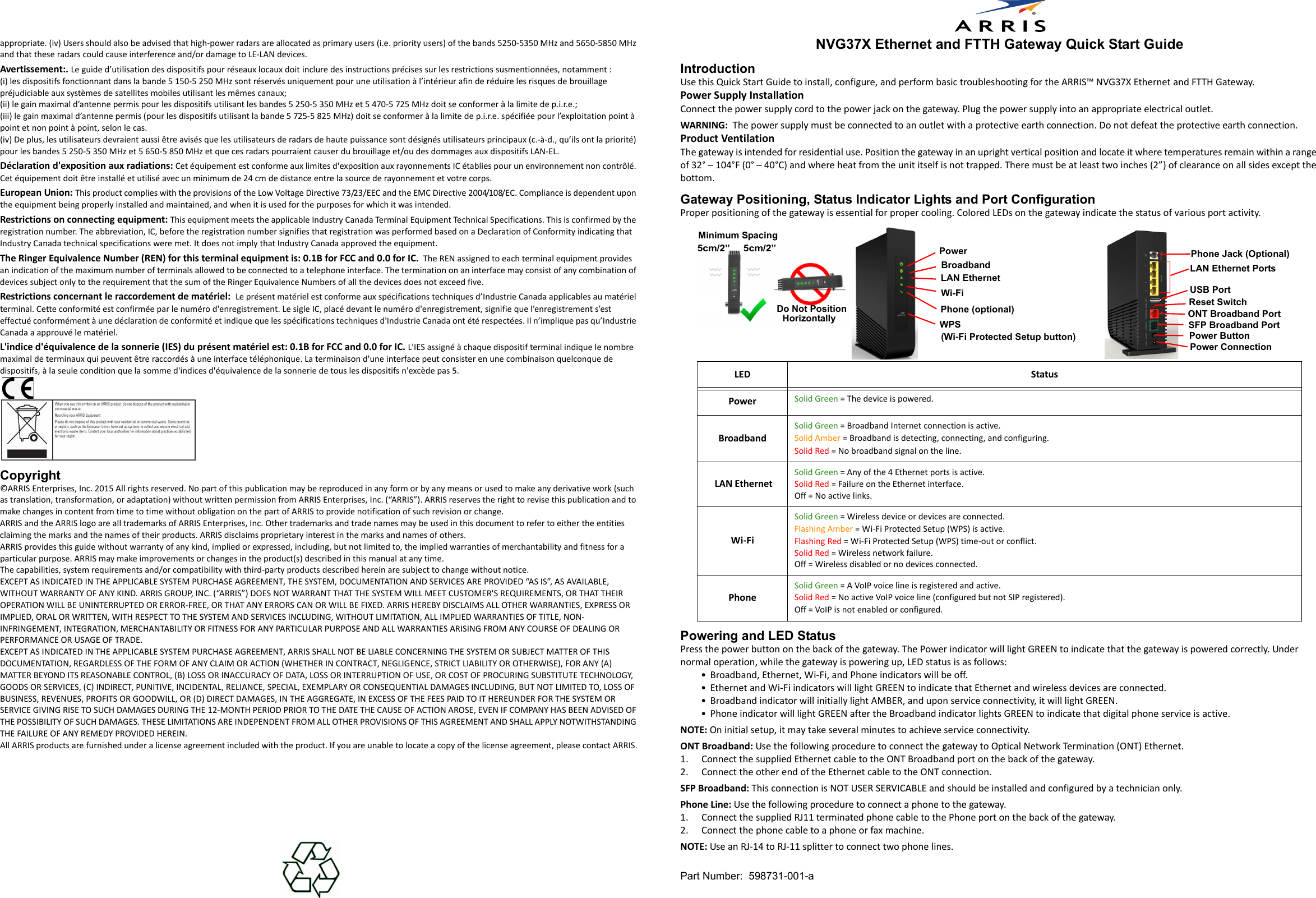 Part Number:  598731-001-aappropriate. (iv) Users should also be advised that high-power radars are allocated as primary users (i.e. priority users) of the bands 5250-5350 MHz and 5650-5850 MHz and that these radars could cause interference and/or damage to LE-LAN devices.Avertissement:. Le guide d’utilisation des dispositifs pour réseaux locaux doit inclure des instructions précises sur les restrictions susmentionnées, notamment :(i) les dispositifs fonctionnant dans la bande 5 150-5 250 MHz sont réservés uniquement pour une utilisation à l’intérieur afin de réduire les risques de brouillage préjudiciable aux systèmes de satellites mobiles utilisant les mêmes canaux;(ii) le gain maximal d’antenne permis pour les dispositifs utilisant les bandes 5 250-5 350 MHz et 5 470-5 725 MHz doit se conformer à la limite de p.i.r.e.;(iii) le gain maximal d’antenne permis (pour les dispositifs utilisant la bande 5 725-5 825 MHz) doit se conformer à la limite de p.i.r.e. spécifiée pour l’exploitation point à point et non point à point, selon le cas.(iv) De plus, les utilisateurs devraient aussi être avisés que les utilisateurs de radars de haute puissance sont désignés utilisateurs principaux (c.-à-d., qu’ils ont la priorité) pour les bandes 5 250-5 350 MHz et 5 650-5 850 MHz et que ces radars pourraient causer du brouillage et/ou des dommages aux dispositifs LAN-EL.Déclaration d&apos;exposition aux radiations: Cet équipement est conforme aux limites d&apos;exposition aux rayonnements IC établies pour un environnement non contrôlé. Cet équipement doit être installé et utilisé avec un minimum de 24 cm de distance entre la source de rayonnement et votre corps.European Union: This product complies with the provisions of the Low Voltage Directive 73/23/EEC and the EMC Directive 2004/108/EC. Compliance is dependent upon the equipment being properly installed and maintained, and when it is used for the purposes for which it was intended.Restrictions on connecting equipment: This equipment meets the applicable Industry Canada Terminal Equipment Technical Specifications. This is confirmed by the registration number. The abbreviation, IC, before the registration number signifies that registration was performed based on a Declaration of Conformity indicating that Industry Canada technical specifications were met. It does not imply that Industry Canada approved the equipment.The Ringer Equivalence Number (REN) for this terminal equipment is: 0.1B for FCC and 0.0 for IC.  The REN assigned to each terminal equipment provides an indication of the maximum number of terminals allowed to be connected to a telephone interface. The termination on an interface may consist of any combination of devices subject only to the requirement that the sum of the Ringer Equivalence Numbers of all the devices does not exceed five.Restrictions concernant le raccordement de matériel:  Le présent matériel est conforme aux spécifications techniques d’Industrie Canada applicables au matériel terminal. Cette conformité est confirmée par le numéro d&apos;enregistrement. Le sigle IC, placé devant le numéro d&apos;enregistrement, signifie que l’enregistrement s’est effectué conformément à une déclaration de conformité et indique que les spécifications techniques d&apos;Industrie Canada ont été respectées. Il n’implique pas qu’Industrie Canada a approuvé le matériel.L&apos;indice d&apos;équivalence de la sonnerie (IES) du présent matériel est: 0.1B for FCC and 0.0 for IC. L&apos;IES assigné à chaque dispositif terminal indique le nombre maximal de terminaux qui peuvent être raccordés à une interface téléphonique. La terminaison d&apos;une interface peut consister en une combinaison quelconque de dispositifs, à la seule condition que la somme d&apos;indices d&apos;équivalence de la sonnerie de tous les dispositifs n&apos;excède pas 5.Copyright©ARRIS Enterprises, Inc. 2015 All rights reserved. No part of this publication may be reproduced in any form or by any means or used to make any derivative work (such as translation, transformation, or adaptation) without written permission from ARRIS Enterprises, Inc. (“ARRIS”). ARRIS reserves the right to revise this publication and to make changes in content from time to time without obligation on the part of ARRIS to provide notification of such revision or change. ARRIS and the ARRIS logo are all trademarks of ARRIS Enterprises, Inc. Other trademarks and trade names may be used in this document to refer to either the entities claiming the marks and the names of their products. ARRIS disclaims proprietary interest in the marks and names of others. ARRIS provides this guide without warranty of any kind, implied or expressed, including, but not limited to, the implied warranties of merchantability and fitness for a particular purpose. ARRIS may make improvements or changes in the product(s) described in this manual at any time. The capabilities, system requirements and/or compatibility with third-party products described herein are subject to change without notice.EXCEPT AS INDICATED IN THE APPLICABLE SYSTEM PURCHASE AGREEMENT, THE SYSTEM, DOCUMENTATION AND SERVICES ARE PROVIDED “AS IS”, AS AVAILABLE, WITHOUT WARRANTY OF ANY KIND. ARRIS GROUP, INC. (“ARRIS”) DOES NOT WARRANT THAT THE SYSTEM WILL MEET CUSTOMER&apos;S REQUIREMENTS, OR THAT THEIR OPERATION WILL BE UNINTERRUPTED OR ERROR-FREE, OR THAT ANY ERRORS CAN OR WILL BE FIXED. ARRIS HEREBY DISCLAIMS ALL OTHER WARRANTIES, EXPRESS OR IMPLIED, ORAL OR WRITTEN, WITH RESPECT TO THE SYSTEM AND SERVICES INCLUDING, WITHOUT LIMITATION, ALL IMPLIED WARRANTIES OF TITLE, NON-INFRINGEMENT, INTEGRATION, MERCHANTABILITY OR FITNESS FOR ANY PARTICULAR PURPOSE AND ALL WARRANTIES ARISING FROM ANY COURSE OF DEALING OR PERFORMANCE OR USAGE OF TRADE. EXCEPT AS INDICATED IN THE APPLICABLE SYSTEM PURCHASE AGREEMENT, ARRIS SHALL NOT BE LIABLE CONCERNING THE SYSTEM OR SUBJECT MATTER OF THIS DOCUMENTATION, REGARDLESS OF THE FORM OF ANY CLAIM OR ACTION (WHETHER IN CONTRACT, NEGLIGENCE, STRICT LIABILITY OR OTHERWISE), FOR ANY (A) MATTER BEYOND ITS REASONABLE CONTROL, (B) LOSS OR INACCURACY OF DATA, LOSS OR INTERRUPTION OF USE, OR COST OF PROCURING SUBSTITUTE TECHNOLOGY, GOODS OR SERVICES, (C) INDIRECT, PUNITIVE, INCIDENTAL, RELIANCE, SPECIAL, EXEMPLARY OR CONSEQUENTIAL DAMAGES INCLUDING, BUT NOT LIMITED TO, LOSS OF BUSINESS, REVENUES, PROFITS OR GOODWILL, OR (D) DIRECT DAMAGES, IN THE AGGREGATE, IN EXCESS OF THE FEES PAID TO IT HEREUNDER FOR THE SYSTEM OR SERVICE GIVING RISE TO SUCH DAMAGES DURING THE 12-MONTH PERIOD PRIOR TO THE DATE THE CAUSE OF ACTION AROSE, EVEN IF COMPANY HAS BEEN ADVISED OF THE POSSIBILITY OF SUCH DAMAGES. THESE LIMITATIONS ARE INDEPENDENT FROM ALL OTHER PROVISIONS OF THIS AGREEMENT AND SHALL APPLY NOTWITHSTANDING THE FAILURE OF ANY REMEDY PROVIDED HEREIN. All ARRIS products are furnished under a license agreement included with the product. If you are unable to locate a copy of the license agreement, please contact ARRIS.NVG37X Ethernet and FTTH Gateway Quick Start GuideIntroductionUse this Quick Start Guide to install, configure, and perform basic troubleshooting for the ARRIS™ NVG37X Ethernet and FTTH Gateway.Power Supply InstallationConnect the power supply cord to the power jack on the gateway. Plug the power supply into an appropriate electrical outlet.WARNING:  The power supply must be connected to an outlet with a protective earth connection. Do not defeat the protective earth connection. Product VentilationThe gateway is intended for residential use. Position the gateway in an upright vertical position and locate it where temperatures remain within a range of 32° – 104°F (0° – 40°C) and where heat from the unit itself is not trapped. There must be at least two inches (2”) of clearance on all sides except the bottom.Gateway Positioning, Status Indicator Lights and Port ConfigurationProper positioning of the gateway is essential for proper cooling. Colored LEDs on the gateway indicate the status of various port activity.Powering and LED StatusPress the power button on the back of the gateway. The Power indicator will light GREEN to indicate that the gateway is powered correctly. Under normal operation, while the gateway is powering up, LED status is as follows:• Broadband, Ethernet, Wi-Fi, and Phone indicators will be off. • Ethernet and Wi-Fi indicators will light GREEN to indicate that Ethernet and wireless devices are connected. • Broadband indicator will initially light AMBER, and upon service connectivity, it will light GREEN. • Phone indicator will light GREEN after the Broadband indicator lights GREEN to indicate that digital phone service is active.NOTE: On initial setup, it may take several minutes to achieve service connectivity.ONT Broadband: Use the following procedure to connect the gateway to Optical Network Termination (ONT) Ethernet.1. Connect the supplied Ethernet cable to the ONT Broadband port on the back of the gateway.2. Connect the other end of the Ethernet cable to the ONT connection.SFP Broadband: This connection is NOT USER SERVICABLE and should be installed and configured by a technician only.Phone Line: Use the following procedure to connect a phone to the gateway.1. Connect the supplied RJ11 terminated phone cable to the Phone port on the back of the gateway.2. Connect the phone cable to a phone or fax machine.NOTE: Use an RJ-14 to RJ-11 splitter to connect two phone lines.LED StatusPower Solid Green = The device is powered.Broadband Solid Green = Broadband Internet connection is active.Solid Amber = Broadband is detecting, connecting, and configuring.Solid Red = No broadband signal on the line.  LAN EthernetSolid Green = Any of the 4 Ethernet ports is active.Solid Red = Failure on the Ethernet interface. Off = No active links.Wi-FiSolid Green = Wireless device or devices are connected. Flashing Amber = Wi-Fi Protected Setup (WPS) is active.Flashing Red = Wi-Fi Protected Setup (WPS) time-out or conflict.Solid Red = Wireless network failure.Off = Wireless disabled or no devices connected.Phone Solid Green = A VoIP voice line is registered and active.Solid Red = No active VoIP voice line (configured but not SIP registered).Off = VoIP is not enabled or configured.Do Not PositionHorizontally5cm/2” Minimum Spacing5cm/2” PowerLAN EthernetWi-FiBroadband  Phone (optional)(Wi-Fi Protected Setup button)WPSPower ConnectionPower ButtonONT Broadband Port LAN Ethernet PortsUSB PortPhone Jack (Optional)Reset SwitchSFP Broadband Port 