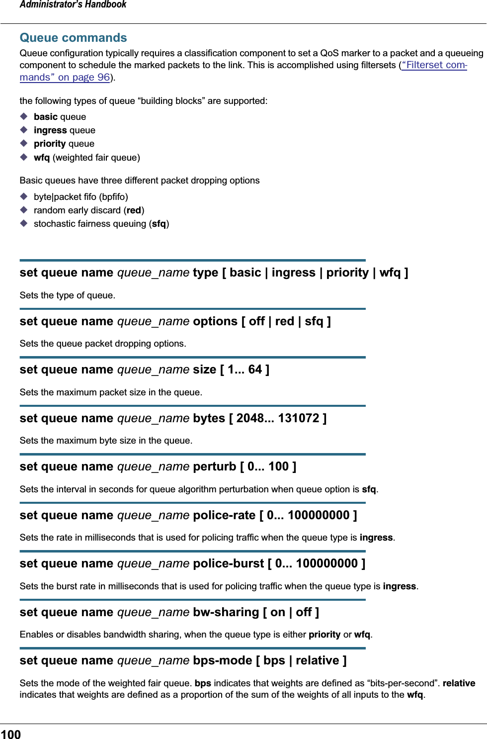 Administrator’s Handbook100Queue commandsQueue configuration typically requires a classification component to set a QoS marker to a packet and a queueing component to schedule the marked packets to the link. This is accomplished using filtersets (“Filterset com-mands” on page 96).the following types of queue “building blocks” are supported:◆basic queue◆ingress queue ◆priority queue◆wfq (weighted fair queue)Basic queues have three different packet dropping options ◆byte|packet fifo (bpfifo)◆random early discard (red)◆stochastic fairness queuing (sfq)set queue name queue_name type [ basic | ingress | priority | wfq ]Sets the type of queue.set queue name queue_name options [ off | red | sfq ]Sets the queue packet dropping options.set queue name queue_name size [ 1... 64 ]Sets the maximum packet size in the queue. set queue name queue_name bytes [ 2048... 131072 ]Sets the maximum byte size in the queue.set queue name queue_name perturb [ 0... 100 ]Sets the interval in seconds for queue algorithm perturbation when queue option is sfq.set queue name queue_name police-rate [ 0... 100000000 ]Sets the rate in milliseconds that is used for policing traffic when the queue type is ingress.set queue name queue_name police-burst [ 0... 100000000 ]Sets the burst rate in milliseconds that is used for policing traffic when the queue type is ingress.set queue name queue_name bw-sharing [ on | off ]Enables or disables bandwidth sharing, when the queue type is either priority or wfq.set queue name queue_name bps-mode [ bps | relative ]Sets the mode of the weighted fair queue. bps indicates that weights are defined as “bits-per-second”. relative indicates that weights are defined as a proportion of the sum of the weights of all inputs to the wfq.