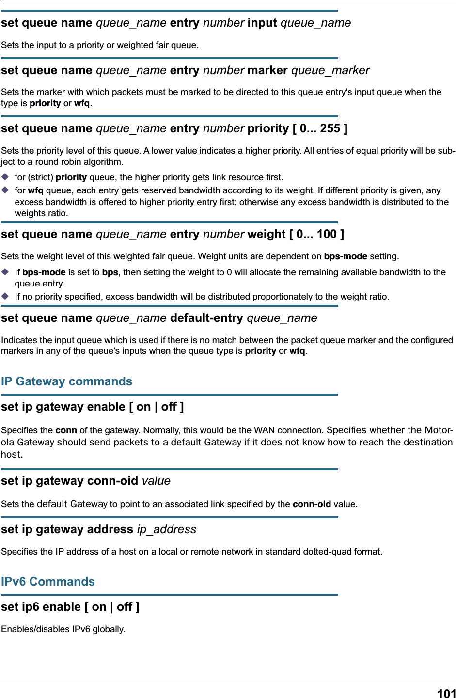 101set queue name queue_name entry number input queue_nameSets the input to a priority or weighted fair queue.set queue name queue_name entry number marker queue_markerSets the marker with which packets must be marked to be directed to this queue entry&apos;s input queue when the type is priority or wfq.set queue name queue_name entry number priority [ 0... 255 ]Sets the priority level of this queue. A lower value indicates a higher priority. All entries of equal priority will be sub-ject to a round robin algorithm.◆for (strict) priority queue, the higher priority gets link resource first.◆for wfq queue, each entry gets reserved bandwidth according to its weight. If different priority is given, any excess bandwidth is offered to higher priority entry first; otherwise any excess bandwidth is distributed to the weights ratio.set queue name queue_name entry number weight [ 0... 100 ]Sets the weight level of this weighted fair queue. Weight units are dependent on bps-mode setting. ◆If bps-mode is set to bps, then setting the weight to 0 will allocate the remaining available bandwidth to the queue entry. ◆If no priority specified, excess bandwidth will be distributed proportionately to the weight ratio. set queue name queue_name default-entry queue_nameIndicates the input queue which is used if there is no match between the packet queue marker and the configured markers in any of the queue&apos;s inputs when the queue type is priority or wfq.IP Gateway commandsset ip gateway enable [ on | off ]Specifies the conn of the gateway. Normally, this would be the WAN connection. Speciﬁes whether the Motor-ola Gateway should send packets to a default Gateway if it does not know how to reach the destination host.set ip gateway conn-oid valueSets the default Gateway to point to an associated link specified by the conn-oid value.set ip gateway address ip_addressSpecifies the IP address of a host on a local or remote network in standard dotted-quad format.IPv6 Commandsset ip6 enable [ on | off ]Enables/disables IPv6 globally.