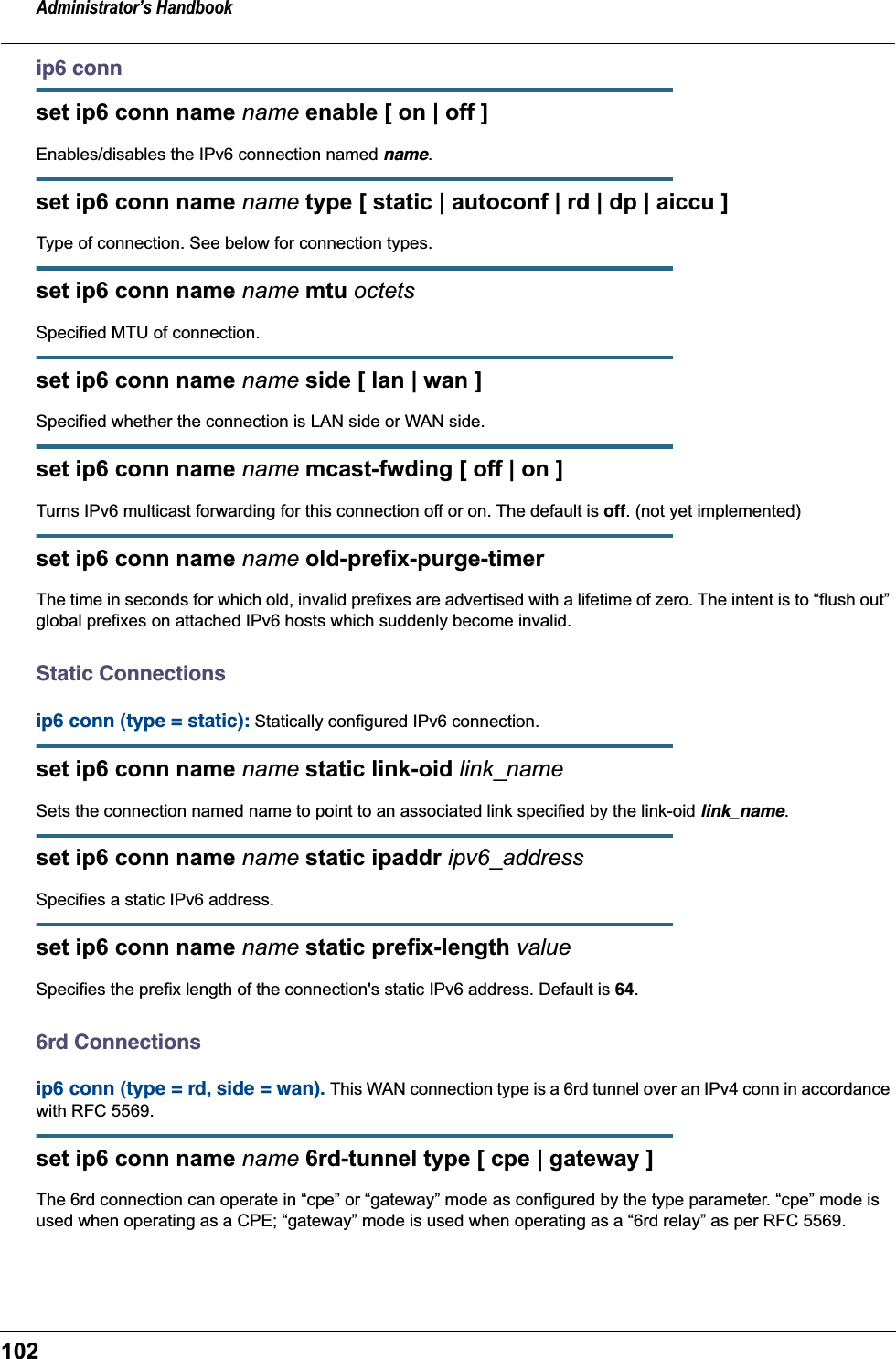 Administrator’s Handbook102ip6 connset ip6 conn name name enable [ on | off ]Enables/disables the IPv6 connection named name.set ip6 conn name name type [ static | autoconf | rd | dp | aiccu ]Type of connection. See below for connection types.set ip6 conn name name mtu octetsSpecified MTU of connection.set ip6 conn name name side [ lan | wan ]Specified whether the connection is LAN side or WAN side.set ip6 conn name name mcast-fwding [ off | on ] Turns IPv6 multicast forwarding for this connection off or on. The default is off. (not yet implemented)set ip6 conn name name old-prefix-purge-timer The time in seconds for which old, invalid prefixes are advertised with a lifetime of zero. The intent is to “flush out” global prefixes on attached IPv6 hosts which suddenly become invalid.Static Connectionsip6 conn (type = static): Statically configured IPv6 connection.set ip6 conn name name static link-oid link_nameSets the connection named name to point to an associated link specified by the link-oid link_name.set ip6 conn name name static ipaddr ipv6_addressSpecifies a static IPv6 address.set ip6 conn name name static prefix-length valueSpecifies the prefix length of the connection&apos;s static IPv6 address. Default is 64.6rd Connectionsip6 conn (type = rd, side = wan). This WAN connection type is a 6rd tunnel over an IPv4 conn in accordance with RFC 5569.set ip6 conn name name 6rd-tunnel type [ cpe | gateway ]The 6rd connection can operate in “cpe” or “gateway” mode as configured by the type parameter. “cpe” mode is used when operating as a CPE; “gateway” mode is used when operating as a “6rd relay” as per RFC 5569.