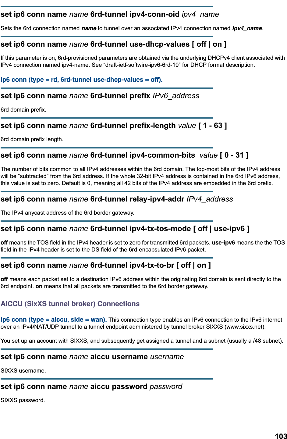 103set ip6 conn name name 6rd-tunnel ipv4-conn-oid ipv4_nameSets the 6rd connection named name to tunnel over an associated IPv4 connection named ipv4_name.set ip6 conn name name 6rd-tunnel use-dhcp-values [ off | on ]If this parameter is on, 6rd-provisioned parameters are obtained via the underlying DHCPv4 client associated with IPv4 connection named ipv4-name. See “draft-ietf-softwire-ipv6-6rd-10” for DHCP format description.ip6 conn (type = rd, 6rd-tunnel use-dhcp-values = off). set ip6 conn name name 6rd-tunnel prefix IPv6_address6rd domain prefix.set ip6 conn name name 6rd-tunnel prefix-length value [ 1 - 63 ]6rd domain prefix length.set ip6 conn name name 6rd-tunnel ipv4-common-bits  value [ 0 - 31 ]The number of bits common to all IPv4 addresses within the 6rd domain. The top-most bits of the IPv4 address will be “subtracted” from the 6rd address. If the whole 32-bit IPv4 address is contained in the 6rd IPv6 address, this value is set to zero. Default is 0, meaning all 42 bits of the IPv4 address are embedded in the 6rd prefix.set ip6 conn name name 6rd-tunnel relay-ipv4-addr IPv4_addressThe IPv4 anycast address of the 6rd border gateway.set ip6 conn name name 6rd-tunnel ipv4-tx-tos-mode [ off | use-ipv6 ]off means the TOS field in the IPv4 header is set to zero for transmitted 6rd packets. use-ipv6 means the the TOS field in the IPv4 header is set to the DS field of the 6rd-encapsulated IPv6 packet.set ip6 conn name name 6rd-tunnel ipv4-tx-to-br [ off | on ]off means each packet set to a destination IPv6 address within the originating 6rd domain is sent directly to the 6rd endpoint. on means that all packets are transmitted to the 6rd border gateway.AICCU (SixXS tunnel broker) Connectionsip6 conn (type = aiccu, side = wan). This connection type enables an IPv6 connection to the IPv6 internet over an IPv4/NAT/UDP tunnel to a tunnel endpoint administered by tunnel broker SIXXS (www.sixxs.net).You set up an account with SIXXS, and subsequently get assigned a tunnel and a subnet (usually a /48 subnet).set ip6 conn name name aiccu username usernameSIXXS username.set ip6 conn name name aiccu password passwordSIXXS password.