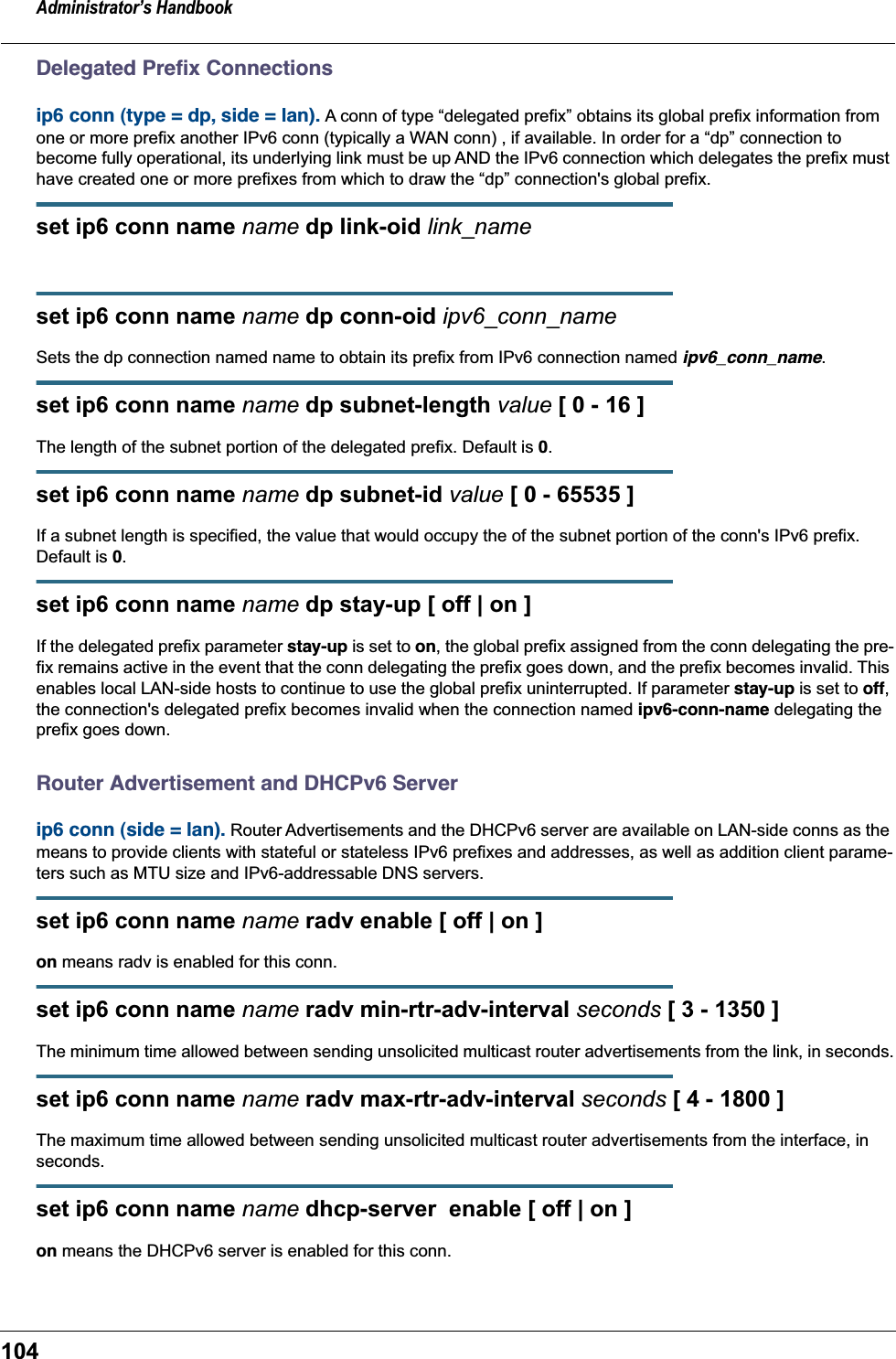 Administrator’s Handbook104Delegated Preﬁx Connectionsip6 conn (type = dp, side = lan). A conn of type “delegated prefix” obtains its global prefix information from one or more prefix another IPv6 conn (typically a WAN conn) , if available. In order for a “dp” connection to become fully operational, its underlying link must be up AND the IPv6 connection which delegates the prefix must have created one or more prefixes from which to draw the “dp” connection&apos;s global prefix.set ip6 conn name name dp link-oid link_nameset ip6 conn name name dp conn-oid ipv6_conn_nameSets the dp connection named name to obtain its prefix from IPv6 connection named ipv6_conn_name.set ip6 conn name name dp subnet-length value [ 0 - 16 ]The length of the subnet portion of the delegated prefix. Default is 0.set ip6 conn name name dp subnet-id value [ 0 - 65535 ]If a subnet length is specified, the value that would occupy the of the subnet portion of the conn&apos;s IPv6 prefix. Default is 0.set ip6 conn name name dp stay-up [ off | on ]If the delegated prefix parameter stay-up is set to on, the global prefix assigned from the conn delegating the pre-fix remains active in the event that the conn delegating the prefix goes down, and the prefix becomes invalid. This enables local LAN-side hosts to continue to use the global prefix uninterrupted. If parameter stay-up is set to off, the connection&apos;s delegated prefix becomes invalid when the connection named ipv6-conn-name delegating the prefix goes down.Router Advertisement and DHCPv6 Serverip6 conn (side = lan). Router Advertisements and the DHCPv6 server are available on LAN-side conns as the means to provide clients with stateful or stateless IPv6 prefixes and addresses, as well as addition client parame-ters such as MTU size and IPv6-addressable DNS servers.set ip6 conn name name radv enable [ off | on ]on means radv is enabled for this conn.set ip6 conn name name radv min-rtr-adv-interval seconds [ 3 - 1350 ]The minimum time allowed between sending unsolicited multicast router advertisements from the link, in seconds.set ip6 conn name name radv max-rtr-adv-interval seconds [ 4 - 1800 ]The maximum time allowed between sending unsolicited multicast router advertisements from the interface, in seconds. set ip6 conn name name dhcp-server  enable [ off | on ]on means the DHCPv6 server is enabled for this conn.