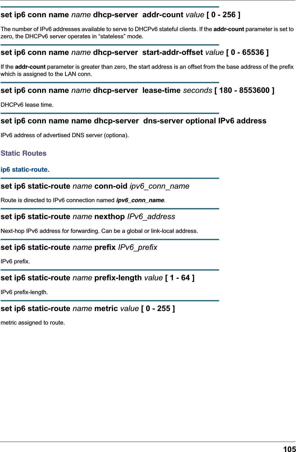 105set ip6 conn name name dhcp-server  addr-count value [ 0 - 256 ]The number of IPv6 addresses available to serve to DHCPv6 stateful clients. If the addr-count parameter is set to zero, the DHCPv6 server operates in “stateless” mode.set ip6 conn name name dhcp-server  start-addr-offset value [ 0 - 65536 ]If the addr-count parameter is greater than zero, the start address is an offset from the base address of the prefix which is assigned to the LAN conn.set ip6 conn name name dhcp-server  lease-time seconds [ 180 - 8553600 ]DHCPv6 lease time.set ip6 conn name name dhcp-server  dns-server optional IPv6 addressIPv6 address of advertised DNS server (optiona).Static Routesip6 static-route. set ip6 static-route name conn-oid ipv6_conn_nameRoute is directed to IPv6 connection named ipv6_conn_name.set ip6 static-route name nexthop IPv6_addressNext-hop IPv6 address for forwarding. Can be a global or link-local address.set ip6 static-route name prefix IPv6_prefixIPv6 prefix.set ip6 static-route name prefix-length value [ 1 - 64 ]IPv6 prefix-length.set ip6 static-route name metric value [ 0 - 255 ]metric assigned to route.