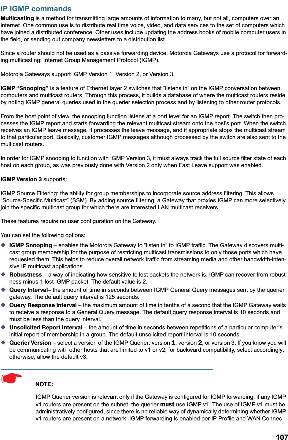 107IP IGMP commandsMulticasting is a method for transmitting large amounts of information to many, but not all, computers over an internet. One common use is to distribute real time voice, video, and data services to the set of computers which have joined a distributed conference. Other uses include updating the address books of mobile computer users in the field, or sending out company newsletters to a distribution list.Since a router should not be used as a passive forwarding device, Motorola Gateways use a protocol for forward-ing multicasting: Internet Group Management Protocol (IGMP).Motorola Gateways support IGMP Version 1, Version 2, or Version 3.IGMP “Snooping” is a feature of Ethernet layer 2 switches that “listens in” on the IGMP conversation between computers and multicast routers. Through this process, it builds a database of where the multicast routers reside by noting IGMP general queries used in the querier selection process and by listening to other router protocols.From the host point of view, the snooping function listens at a port level for an IGMP report. The switch then pro-cesses the IGMP report and starts forwarding the relevant multicast stream onto the host&apos;s port. When the switch receives an IGMP leave message, it processes the leave message, and if appropriate stops the multicast stream to that particular port. Basically, customer IGMP messages although processed by the switch are also sent to the multicast routers.In order for IGMP snooping to function with IGMP Version 3, it must always track the full source filter state of each host on each group, as was previously done with Version 2 only when Fast Leave support was enabled.IGMP Version 3 supports:IGMP Source Filtering: the ability for group memberships to incorporate source address filtering. This allows “Source-Specific Multicast” (SSM). By adding source filtering, a Gateway that proxies IGMP can more selectively join the specific multicast group for which there are interested LAN multicast receivers.These features require no user configuration on the Gateway.You can set the following options:◆IGMP Snooping – enables the Motorola Gateway to “listen in” to IGMP traffic. The Gateway discovers multi-cast group membership for the purpose of restricting multicast transmissions to only those ports which have requested them. This helps to reduce overall network traffic from streaming media and other bandwidth-inten-sive IP multicast applications.◆Robustness – a way of indicating how sensitive to lost packets the network is. IGMP can recover from robust-ness minus 1 lost IGMP packet. The default value is 2.◆Query Interval– the amount of time in seconds between IGMP General Query messages sent by the querier gateway. The default query interval is 125 seconds. ◆Query Response Interval – the maximum amount of time in tenths of a second that the IGMP Gateway waits to receive a response to a General Query message. The default query response interval is 10 seconds and must be less than the query interval.◆Unsolicited Report Interval – the amount of time in seconds between repetitions of a particular computer’s initial report of membership in a group. The default unsolicited report interval is 10 seconds.◆Querier Version – select a version of the IGMP Querier: version 1, version 2, or version 3. If you know you will be communicating with other hosts that are limited to v1 or v2, for backward compatibility, select accordingly; otherwise, allow the default v3.☛  NOTE:IGMP Querier version is relevant only if the Gateway is configured for IGMP forwarding. If any IGMP v1 routers are present on the subnet, the querier must use IGMP v1. The use of IGMP v1 must be administratively configured, since there is no reliable way of dynamically determining whether IGMP v1 routers are present on a network. IGMP forwarding is enabled per IP Profile and WAN Connec-