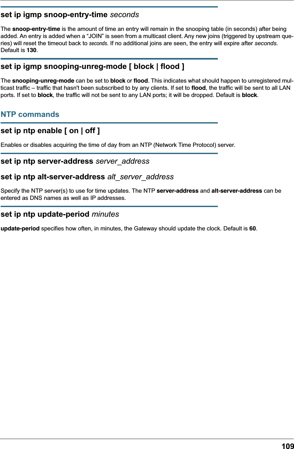 109set ip igmp snoop-entry-time secondsThe snoop-entry-time is the amount of time an entry will remain in the snooping table (in seconds) after being added. An entry is added when a “JOIN” is seen from a multicast client. Any new joins (triggered by upstream que-ries) will reset the timeout back to seconds. If no additional joins are seen, the entry will expire after seconds. Default is 130.set ip igmp snooping-unreg-mode [ block | flood ]The snooping-unreg-mode can be set to block or ﬂood. This indicates what should happen to unregistered mul-ticast traffic – traffic that hasn&apos;t been subscribed to by any clients. If set to ﬂood, the traffic will be sent to all LAN ports. If set to block, the traffic will not be sent to any LAN ports; it will be dropped. Default is block.NTP commandsset ip ntp enable [ on | off ]Enables or disables acquiring the time of day from an NTP (Network Time Protocol) server.set ip ntp server-address server_addressset ip ntp alt-server-address alt_server_addressSpecify the NTP server(s) to use for time updates. The NTP server-address and alt-server-address can be entered as DNS names as well as IP addresses.set ip ntp update-period minutesupdate-period specifies how often, in minutes, the Gateway should update the clock. Default is 60.