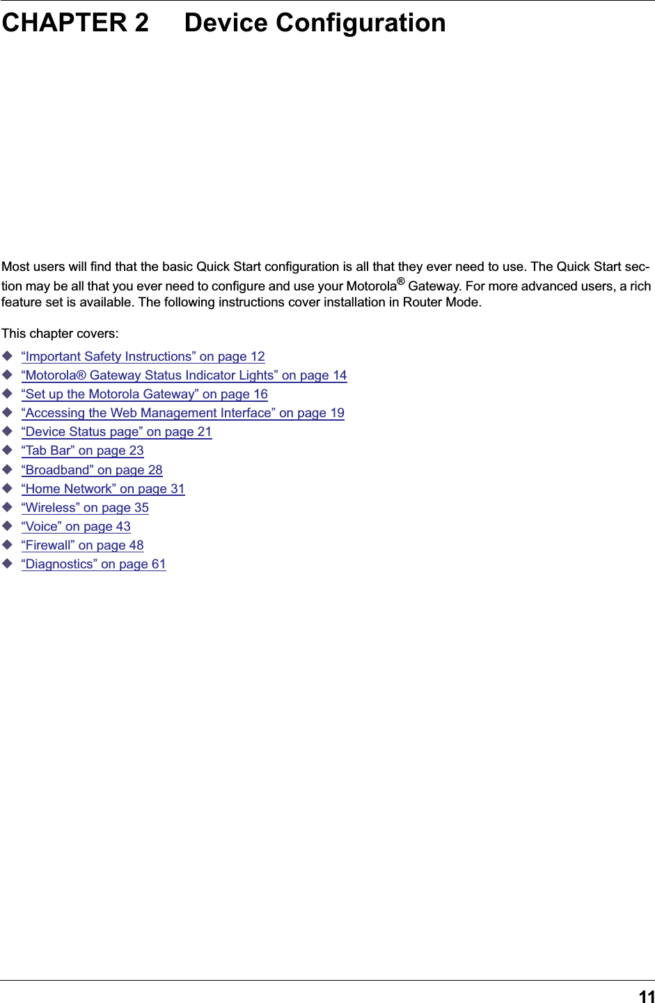 11CHAPTER 2 Device ConfigurationMost users will find that the basic Quick Start configuration is all that they ever need to use. The Quick Start sec-tion may be all that you ever need to configure and use your Motorola® Gateway. For more advanced users, a rich feature set is available. The following instructions cover installation in Router Mode.This chapter covers:◆“Important Safety Instructions” on page 12◆“Motorola® Gateway Status Indicator Lights” on page 14◆“Set up the Motorola Gateway” on page 16◆“Accessing the Web Management Interface” on page 19◆“Device Status page” on page 21◆“Tab Bar” on page 23◆“Broadband” on page 28◆“Home Network” on page 31◆“Wireless” on page 35◆“Voice” on page 43◆“Firewall” on page 48◆“Diagnostics” on page 61