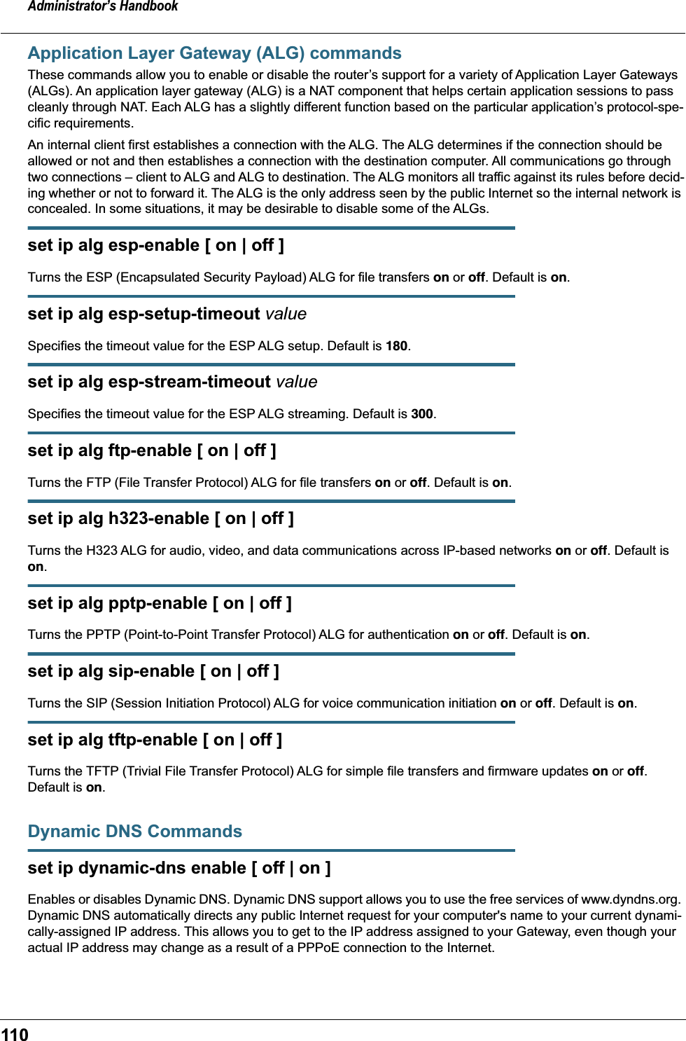 Administrator’s Handbook110Application Layer Gateway (ALG) commandsThese commands allow you to enable or disable the router’s support for a variety of Application Layer Gateways (ALGs). An application layer gateway (ALG) is a NAT component that helps certain application sessions to pass cleanly through NAT. Each ALG has a slightly different function based on the particular application’s protocol-spe-cific requirements.An internal client first establishes a connection with the ALG. The ALG determines if the connection should be allowed or not and then establishes a connection with the destination computer. All communications go through two connections – client to ALG and ALG to destination. The ALG monitors all traffic against its rules before decid-ing whether or not to forward it. The ALG is the only address seen by the public Internet so the internal network is concealed. In some situations, it may be desirable to disable some of the ALGs.set ip alg esp-enable [ on | off ]Turns the ESP (Encapsulated Security Payload) ALG for file transfers on or off. Default is on.set ip alg esp-setup-timeout valueSpecifies the timeout value for the ESP ALG setup. Default is 180.set ip alg esp-stream-timeout valueSpecifies the timeout value for the ESP ALG streaming. Default is 300.set ip alg ftp-enable [ on | off ]Turns the FTP (File Transfer Protocol) ALG for file transfers on or off. Default is on.set ip alg h323-enable [ on | off ]Turns the H323 ALG for audio, video, and data communications across IP-based networks on or off. Default is on.set ip alg pptp-enable [ on | off ]Turns the PPTP (Point-to-Point Transfer Protocol) ALG for authentication on or off. Default is on.set ip alg sip-enable [ on | off ]Turns the SIP (Session Initiation Protocol) ALG for voice communication initiation on or off. Default is on.set ip alg tftp-enable [ on | off ]Turns the TFTP (Trivial File Transfer Protocol) ALG for simple file transfers and firmware updates on or off. Default is on.Dynamic DNS Commandsset ip dynamic-dns enable [ off | on ]Enables or disables Dynamic DNS. Dynamic DNS support allows you to use the free services of www.dyndns.org. Dynamic DNS automatically directs any public Internet request for your computer&apos;s name to your current dynami-cally-assigned IP address. This allows you to get to the IP address assigned to your Gateway, even though your actual IP address may change as a result of a PPPoE connection to the Internet.