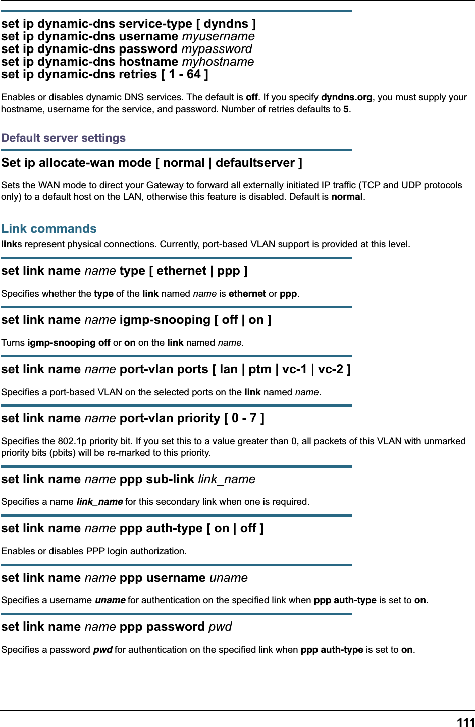 111set ip dynamic-dns service-type [ dyndns ]set ip dynamic-dns username myusernameset ip dynamic-dns password mypasswordset ip dynamic-dns hostname myhostnameset ip dynamic-dns retries [ 1 - 64 ]Enables or disables dynamic DNS services. The default is off. If you specify dyndns.org, you must supply your hostname, username for the service, and password. Number of retries defaults to 5.Default server settingsSet ip allocate-wan mode [ normal | defaultserver ]Sets the WAN mode to direct your Gateway to forward all externally initiated IP traffic (TCP and UDP protocols only) to a default host on the LAN, otherwise this feature is disabled. Default is normal.Link commandslinks represent physical connections. Currently, port-based VLAN support is provided at this level.set link name name type [ ethernet | ppp ]Specifies whether the type of the link named name is ethernet or ppp.set link name name igmp-snooping [ off | on ]Turns igmp-snooping off or on on the link named name.set link name name port-vlan ports [ lan | ptm | vc-1 | vc-2 ]Specifies a port-based VLAN on the selected ports on the link named name.set link name name port-vlan priority [ 0 - 7 ]Specifies the 802.1p priority bit. If you set this to a value greater than 0, all packets of this VLAN with unmarked priority bits (pbits) will be re-marked to this priority.set link name name ppp sub-link link_nameSpecifies a name link_name for this secondary link when one is required.set link name name ppp auth-type [ on | off ]Enables or disables PPP login authorization.set link name name ppp username unameSpecifies a username uname for authentication on the specified link when ppp auth-type is set to on.set link name name ppp password pwdSpecifies a password pwd for authentication on the specified link when ppp auth-type is set to on.