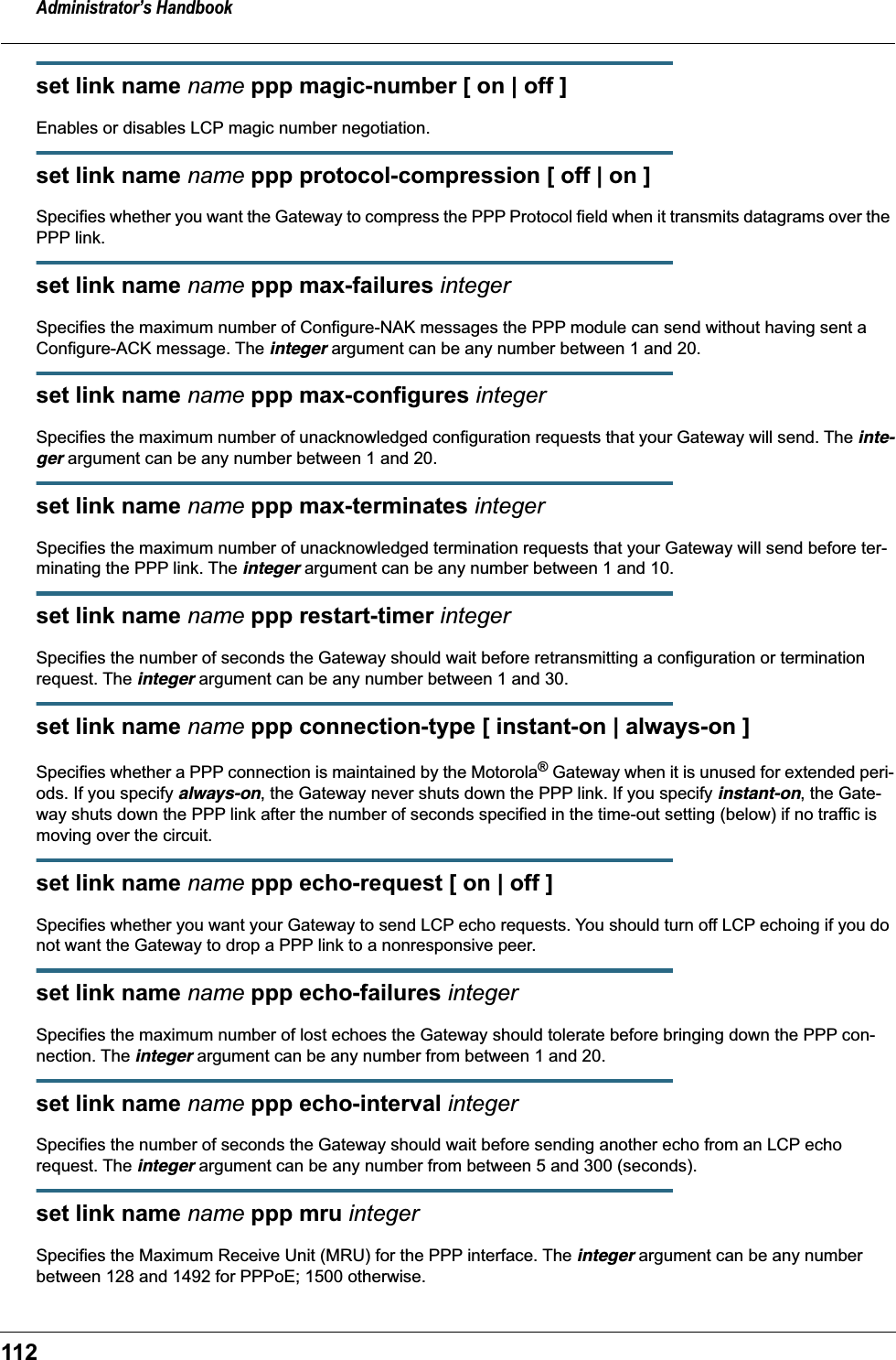 Administrator’s Handbook112set link name name ppp magic-number [ on | off ]Enables or disables LCP magic number negotiation.set link name name ppp protocol-compression [ off | on ]Specifies whether you want the Gateway to compress the PPP Protocol field when it transmits datagrams over the PPP link.set link name name ppp max-failures integerSpecifies the maximum number of Configure-NAK messages the PPP module can send without having sent a Configure-ACK message. The integer argument can be any number between 1 and 20.set link name name ppp max-configures integerSpecifies the maximum number of unacknowledged configuration requests that your Gateway will send. The inte-ger argument can be any number between 1 and 20.set link name name ppp max-terminates integerSpecifies the maximum number of unacknowledged termination requests that your Gateway will send before ter-minating the PPP link. The integer argument can be any number between 1 and 10.set link name name ppp restart-timer integerSpecifies the number of seconds the Gateway should wait before retransmitting a configuration or termination request. The integer argument can be any number between 1 and 30.set link name name ppp connection-type [ instant-on | always-on ]Specifies whether a PPP connection is maintained by the Motorola® Gateway when it is unused for extended peri-ods. If you specify always-on, the Gateway never shuts down the PPP link. If you specify instant-on, the Gate-way shuts down the PPP link after the number of seconds specified in the time-out setting (below) if no traffic is moving over the circuit.set link name name ppp echo-request [ on | off ]Specifies whether you want your Gateway to send LCP echo requests. You should turn off LCP echoing if you do not want the Gateway to drop a PPP link to a nonresponsive peer.set link name name ppp echo-failures integerSpecifies the maximum number of lost echoes the Gateway should tolerate before bringing down the PPP con-nection. The integer argument can be any number from between 1 and 20.set link name name ppp echo-interval integerSpecifies the number of seconds the Gateway should wait before sending another echo from an LCP echo request. The integer argument can be any number from between 5 and 300 (seconds).set link name name ppp mru integerSpecifies the Maximum Receive Unit (MRU) for the PPP interface. The integer argument can be any number between 128 and 1492 for PPPoE; 1500 otherwise.
