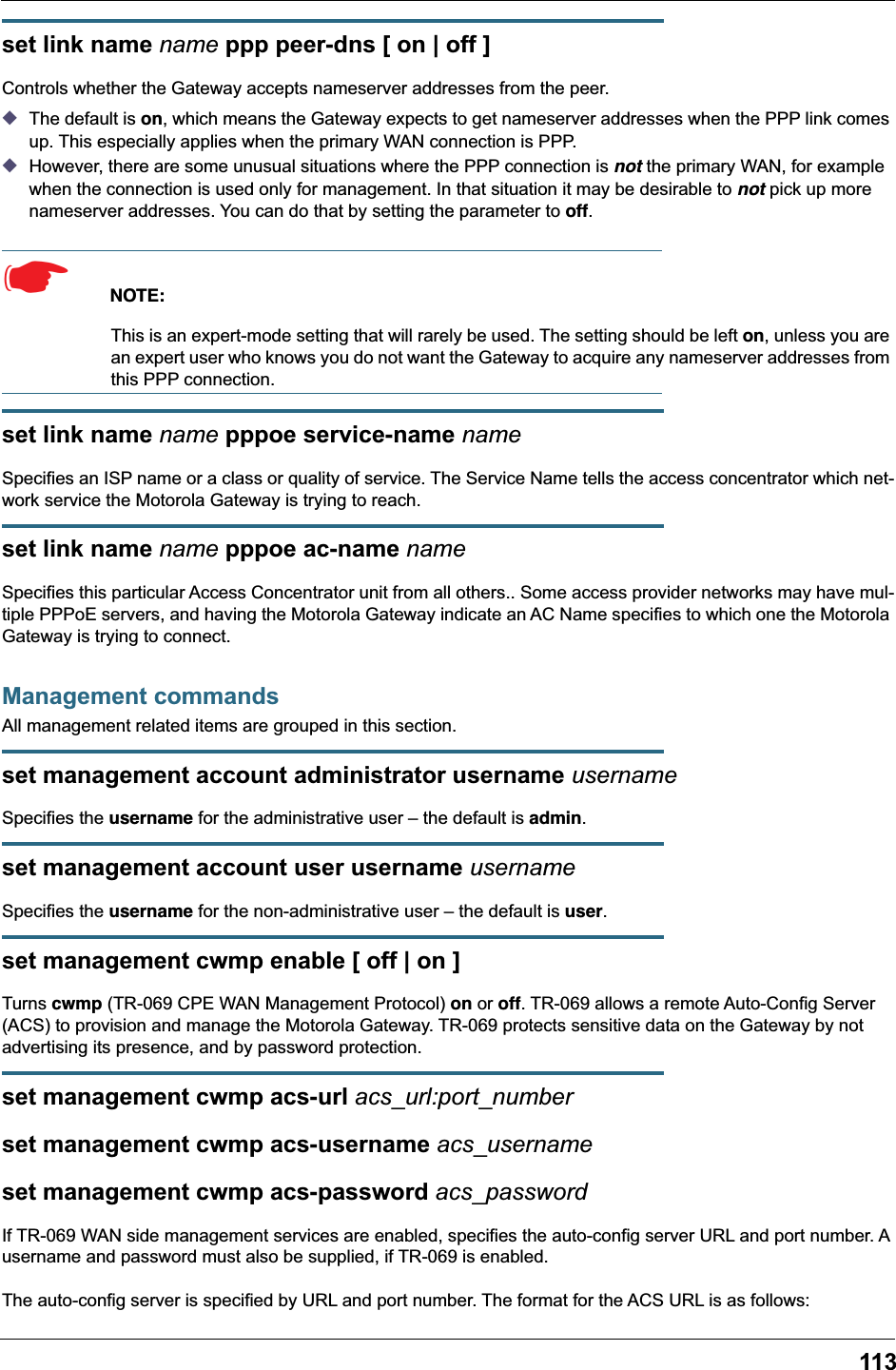 113set link name name ppp peer-dns [ on | off ]Controls whether the Gateway accepts nameserver addresses from the peer. ◆The default is on, which means the Gateway expects to get nameserver addresses when the PPP link comes up. This especially applies when the primary WAN connection is PPP. ◆However, there are some unusual situations where the PPP connection is not the primary WAN, for example when the connection is used only for management. In that situation it may be desirable to not pick up more nameserver addresses. You can do that by setting the parameter to off. ☛  NOTE:This is an expert-mode setting that will rarely be used. The setting should be left on, unless you are an expert user who knows you do not want the Gateway to acquire any nameserver addresses from this PPP connection.set link name name pppoe service-name nameSpecifies an ISP name or a class or quality of service. The Service Name tells the access concentrator which net-work service the Motorola Gateway is trying to reach.set link name name pppoe ac-name nameSpecifies this particular Access Concentrator unit from all others.. Some access provider networks may have mul-tiple PPPoE servers, and having the Motorola Gateway indicate an AC Name specifies to which one the Motorola Gateway is trying to connect. Management commandsAll management related items are grouped in this section.set management account administrator username usernameSpecifies the username for the administrative user – the default is admin.set management account user username usernameSpecifies the username for the non-administrative user – the default is user.set management cwmp enable [ off | on ]Turns cwmp (TR-069 CPE WAN Management Protocol) on or off. TR-069 allows a remote Auto-Config Server (ACS) to provision and manage the Motorola Gateway. TR-069 protects sensitive data on the Gateway by not advertising its presence, and by password protection.set management cwmp acs-url acs_url:port_numberset management cwmp acs-username acs_usernameset management cwmp acs-password acs_passwordIf TR-069 WAN side management services are enabled, specifies the auto-config server URL and port number. A username and password must also be supplied, if TR-069 is enabled.The auto-config server is specified by URL and port number. The format for the ACS URL is as follows: