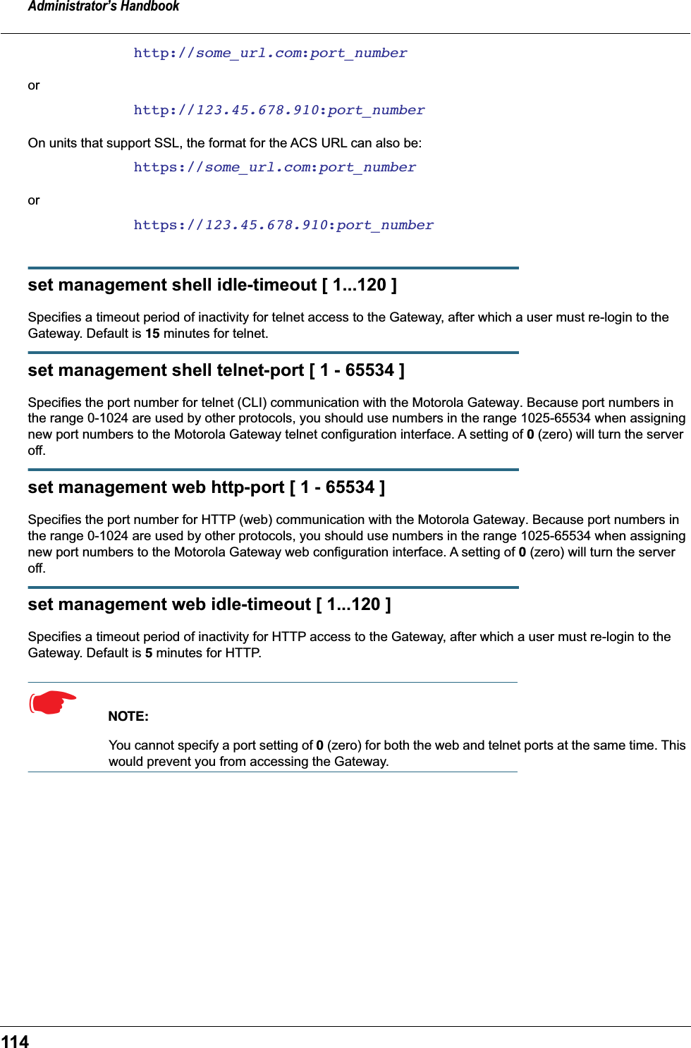 Administrator’s Handbook114http://some_url.com:port_numberorhttp://123.45.678.910:port_numberOn units that support SSL, the format for the ACS URL can also be:https://some_url.com:port_numberorhttps://123.45.678.910:port_numberset management shell idle-timeout [ 1...120 ]Specifies a timeout period of inactivity for telnet access to the Gateway, after which a user must re-login to the Gateway. Default is 15 minutes for telnet.set management shell telnet-port [ 1 - 65534 ]Specifies the port number for telnet (CLI) communication with the Motorola Gateway. Because port numbers in the range 0-1024 are used by other protocols, you should use numbers in the range 1025-65534 when assigning new port numbers to the Motorola Gateway telnet configuration interface. A setting of 0 (zero) will turn the server off.set management web http-port [ 1 - 65534 ]Specifies the port number for HTTP (web) communication with the Motorola Gateway. Because port numbers in the range 0-1024 are used by other protocols, you should use numbers in the range 1025-65534 when assigning new port numbers to the Motorola Gateway web configuration interface. A setting of 0 (zero) will turn the server off.set management web idle-timeout [ 1...120 ]Specifies a timeout period of inactivity for HTTP access to the Gateway, after which a user must re-login to the Gateway. Default is 5 minutes for HTTP.☛  NOTE:You cannot specify a port setting of 0 (zero) for both the web and telnet ports at the same time. This would prevent you from accessing the Gateway.