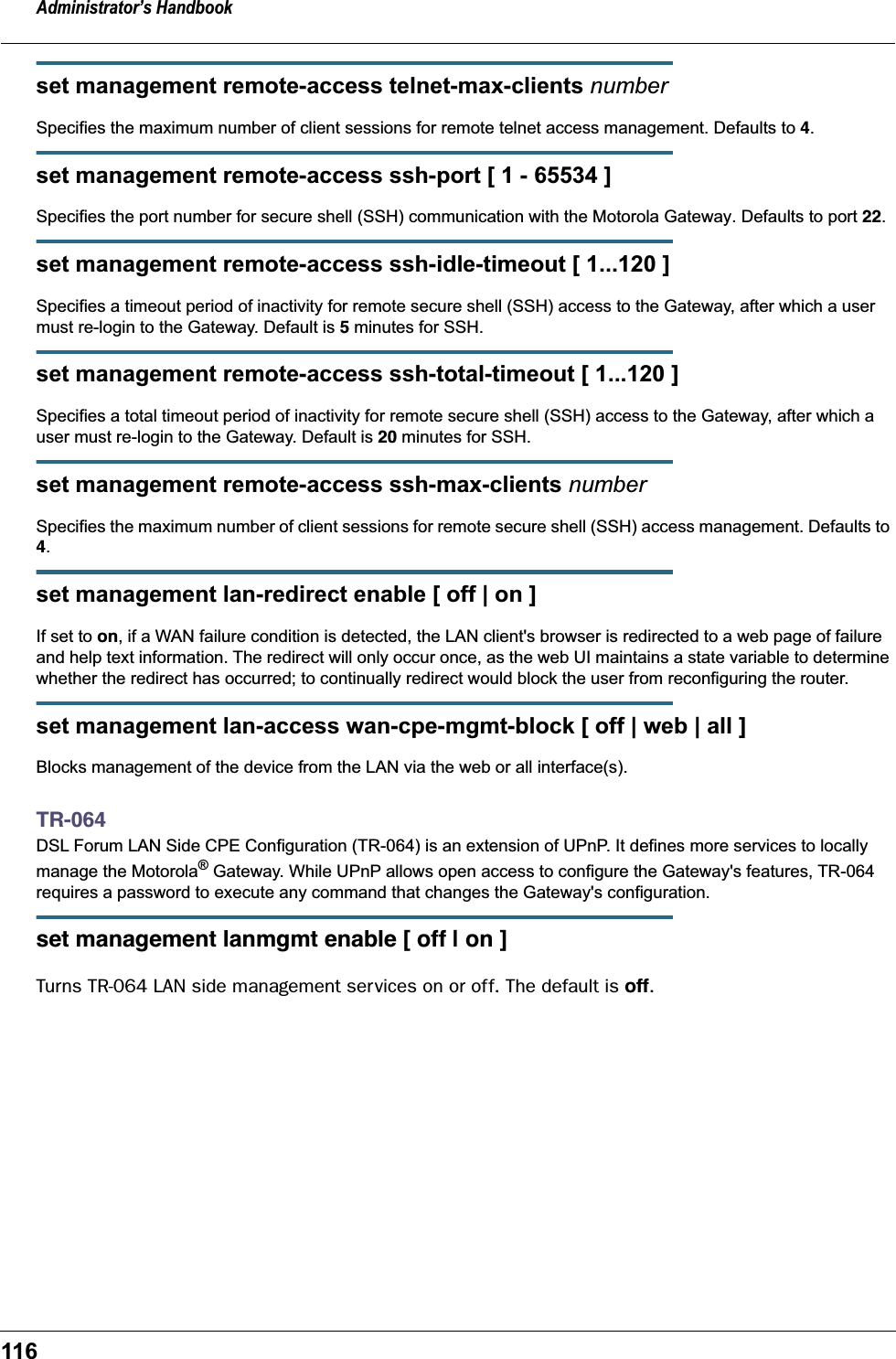 Administrator’s Handbook116set management remote-access telnet-max-clients numberSpecifies the maximum number of client sessions for remote telnet access management. Defaults to 4.set management remote-access ssh-port [ 1 - 65534 ]Specifies the port number for secure shell (SSH) communication with the Motorola Gateway. Defaults to port 22.set management remote-access ssh-idle-timeout [ 1...120 ]Specifies a timeout period of inactivity for remote secure shell (SSH) access to the Gateway, after which a user must re-login to the Gateway. Default is 5 minutes for SSH.set management remote-access ssh-total-timeout [ 1...120 ]Specifies a total timeout period of inactivity for remote secure shell (SSH) access to the Gateway, after which a user must re-login to the Gateway. Default is 20 minutes for SSH.set management remote-access ssh-max-clients numberSpecifies the maximum number of client sessions for remote secure shell (SSH) access management. Defaults to 4.set management lan-redirect enable [ off | on ]If set to on, if a WAN failure condition is detected, the LAN client&apos;s browser is redirected to a web page of failure and help text information. The redirect will only occur once, as the web UI maintains a state variable to determine whether the redirect has occurred; to continually redirect would block the user from reconfiguring the router.set management lan-access wan-cpe-mgmt-block [ off | web | all ]Blocks management of the device from the LAN via the web or all interface(s).TR-064DSL Forum LAN Side CPE Configuration (TR-064) is an extension of UPnP. It defines more services to locally manage the Motorola® Gateway. While UPnP allows open access to configure the Gateway&apos;s features, TR-064 requires a password to execute any command that changes the Gateway&apos;s configuration.set management lanmgmt enable [ off | on ]Turns TR-064 LAN side management services on or off. The default is off.