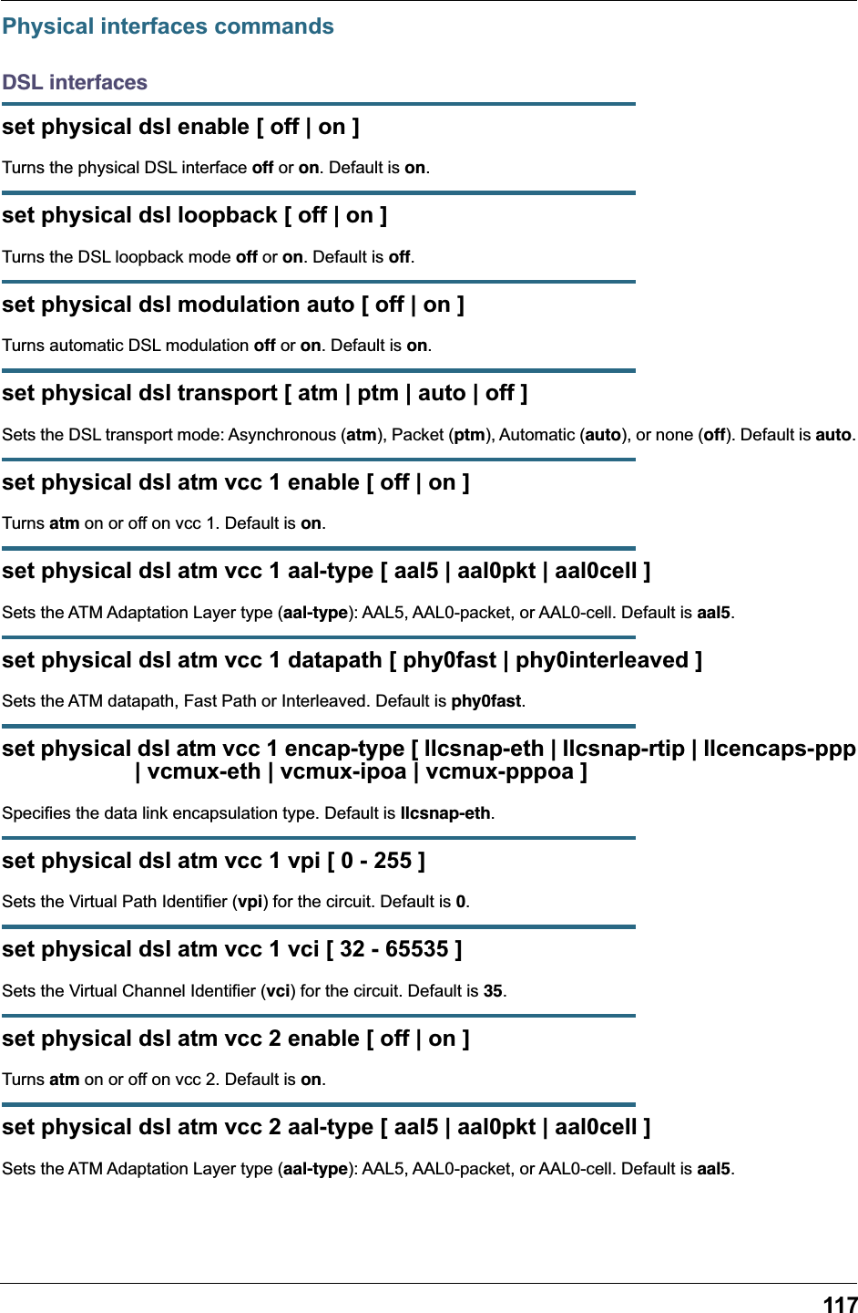 117Physical interfaces commandsDSL interfacesset physical dsl enable [ off | on ]Turns the physical DSL interface off or on. Default is on.set physical dsl loopback [ off | on ]Turns the DSL loopback mode off or on. Default is off.set physical dsl modulation auto [ off | on ]Turns automatic DSL modulation off or on. Default is on.set physical dsl transport [ atm | ptm | auto | off ]Sets the DSL transport mode: Asynchronous (atm), Packet (ptm), Automatic (auto), or none (off). Default is auto.set physical dsl atm vcc 1 enable [ off | on ]Turns atm on or off on vcc 1. Default is on.set physical dsl atm vcc 1 aal-type [ aal5 | aal0pkt | aal0cell ]Sets the ATM Adaptation Layer type (aal-type): AAL5, AAL0-packet, or AAL0-cell. Default is aal5.set physical dsl atm vcc 1 datapath [ phy0fast | phy0interleaved ]Sets the ATM datapath, Fast Path or Interleaved. Default is phy0fast.set physical dsl atm vcc 1 encap-type [ llcsnap-eth | llcsnap-rtip | llcencaps-ppp                     | vcmux-eth | vcmux-ipoa | vcmux-pppoa ]Specifies the data link encapsulation type. Default is llcsnap-eth.set physical dsl atm vcc 1 vpi [ 0 - 255 ]Sets the Virtual Path Identifier (vpi) for the circuit. Default is 0.set physical dsl atm vcc 1 vci [ 32 - 65535 ]Sets the Virtual Channel Identifier (vci) for the circuit. Default is 35.set physical dsl atm vcc 2 enable [ off | on ]Turns atm on or off on vcc 2. Default is on.set physical dsl atm vcc 2 aal-type [ aal5 | aal0pkt | aal0cell ]Sets the ATM Adaptation Layer type (aal-type): AAL5, AAL0-packet, or AAL0-cell. Default is aal5.