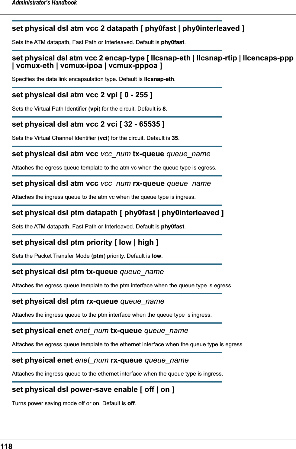 Administrator’s Handbook118set physical dsl atm vcc 2 datapath [ phy0fast | phy0interleaved ]Sets the ATM datapath, Fast Path or Interleaved. Default is phy0fast.set physical dsl atm vcc 2 encap-type [ llcsnap-eth | llcsnap-rtip | llcencaps-ppp | vcmux-eth | vcmux-ipoa | vcmux-pppoa ]Specifies the data link encapsulation type. Default is llcsnap-eth.set physical dsl atm vcc 2 vpi [ 0 - 255 ]Sets the Virtual Path Identifier (vpi) for the circuit. Default is 8.set physical dsl atm vcc 2 vci [ 32 - 65535 ]Sets the Virtual Channel Identifier (vci) for the circuit. Default is 35.set physical dsl atm vcc vcc_num tx-queue queue_nameAttaches the egress queue template to the atm vc when the queue type is egress.set physical dsl atm vcc vcc_num rx-queue queue_nameAttaches the ingress queue to the atm vc when the queue type is ingress.set physical dsl ptm datapath [ phy0fast | phy0interleaved ]Sets the ATM datapath, Fast Path or Interleaved. Default is phy0fast.set physical dsl ptm priority [ low | high ]Sets the Packet Transfer Mode (ptm) priority. Default is low.set physical dsl ptm tx-queue queue_nameAttaches the egress queue template to the ptm interface when the queue type is egress.set physical dsl ptm rx-queue queue_nameAttaches the ingress queue to the ptm interface when the queue type is ingress.set physical enet enet_num tx-queue queue_nameAttaches the egress queue template to the ethernet interface when the queue type is egress.set physical enet enet_num rx-queue queue_nameAttaches the ingress queue to the ethernet interface when the queue type is ingress.set physical dsl power-save enable [ off | on ]Turns power saving mode off or on. Default is off.