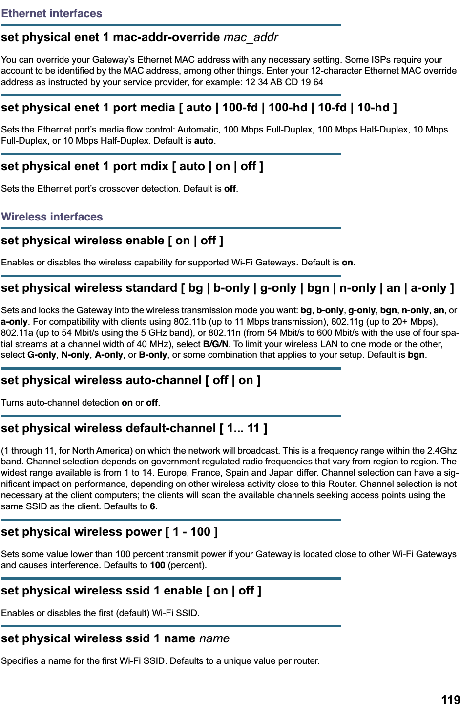 119Ethernet interfacesset physical enet 1 mac-addr-override mac_addrYou can override your Gateway’s Ethernet MAC address with any necessary setting. Some ISPs require your account to be identified by the MAC address, among other things. Enter your 12-character Ethernet MAC override address as instructed by your service provider, for example: 12 34 AB CD 19 64set physical enet 1 port media [ auto | 100-fd | 100-hd | 10-fd | 10-hd ]Sets the Ethernet port’s media flow control: Automatic, 100 Mbps Full-Duplex, 100 Mbps Half-Duplex, 10 Mbps Full-Duplex, or 10 Mbps Half-Duplex. Default is auto.set physical enet 1 port mdix [ auto | on | off ]Sets the Ethernet port’s crossover detection. Default is off.Wireless interfacesset physical wireless enable [ on | off ]Enables or disables the wireless capability for supported Wi-Fi Gateways. Default is on.set physical wireless standard [ bg | b-only | g-only | bgn | n-only | an | a-only ]Sets and locks the Gateway into the wireless transmission mode you want: bg, b-only, g-only, bgn, n-only, an, or a-only. For compatibility with clients using 802.11b (up to 11 Mbps transmission), 802.11g (up to 20+ Mbps), 802.11a (up to 54 Mbit/s using the 5 GHz band), or 802.11n (from 54 Mbit/s to 600 Mbit/s with the use of four spa-tial streams at a channel width of 40 MHz), select B/G/N. To limit your wireless LAN to one mode or the other, select G-only, N-only, A-only, or B-only, or some combination that applies to your setup. Default is bgn.set physical wireless auto-channel [ off | on ]Turns auto-channel detection on or off.set physical wireless default-channel [ 1... 11 ](1 through 11, for North America) on which the network will broadcast. This is a frequency range within the 2.4Ghz band. Channel selection depends on government regulated radio frequencies that vary from region to region. The widest range available is from 1 to 14. Europe, France, Spain and Japan differ. Channel selection can have a sig-nificant impact on performance, depending on other wireless activity close to this Router. Channel selection is not necessary at the client computers; the clients will scan the available channels seeking access points using the same SSID as the client. Defaults to 6.set physical wireless power [ 1 - 100 ]Sets some value lower than 100 percent transmit power if your Gateway is located close to other Wi-Fi Gateways and causes interference. Defaults to 100 (percent).set physical wireless ssid 1 enable [ on | off ]Enables or disables the first (default) Wi-Fi SSID.set physical wireless ssid 1 name nameSpecifies a name for the first Wi-Fi SSID. Defaults to a unique value per router.
