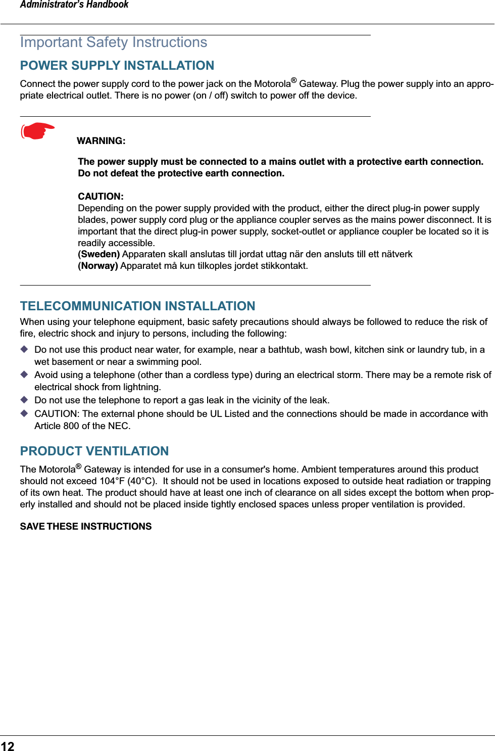 Administrator’s Handbook12Important Safety InstructionsPOWER SUPPLY INSTALLATIONConnect the power supply cord to the power jack on the Motorola® Gateway. Plug the power supply into an appro-priate electrical outlet. There is no power (on / off) switch to power off the device.☛  WARNING:The power supply must be connected to a mains outlet with a protective earth connection. Do not defeat the protective earth connection.CAUTION: Depending on the power supply provided with the product, either the direct plug-in power supply blades, power supply cord plug or the appliance coupler serves as the mains power disconnect. It is important that the direct plug-in power supply, socket-outlet or appliance coupler be located so it is readily accessible.(Sweden) Apparaten skall anslutas till jordat uttag när den ansluts till ett nätverk(Norway) Apparatet må kun tilkoples jordet stikkontakt.TELECOMMUNICATION INSTALLATIONWhen using your telephone equipment, basic safety precautions should always be followed to reduce the risk of fire, electric shock and injury to persons, including the following:◆Do not use this product near water, for example, near a bathtub, wash bowl, kitchen sink or laundry tub, in a wet basement or near a swimming pool.◆Avoid using a telephone (other than a cordless type) during an electrical storm. There may be a remote risk of electrical shock from lightning.◆Do not use the telephone to report a gas leak in the vicinity of the leak.◆CAUTION: The external phone should be UL Listed and the connections should be made in accordance with Article 800 of the NEC.PRODUCT VENTILATIONThe Motorola® Gateway is intended for use in a consumer&apos;s home. Ambient temperatures around this product should not exceed 104°F (40°C).  It should not be used in locations exposed to outside heat radiation or trapping of its own heat. The product should have at least one inch of clearance on all sides except the bottom when prop-erly installed and should not be placed inside tightly enclosed spaces unless proper ventilation is provided.SAVE THESE  INSTRUCTIONS