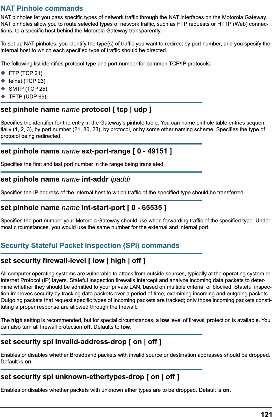 121NAT Pinhole commandsNAT pinholes let you pass specific types of network traffic through the NAT interfaces on the Motorola Gateway. NAT pinholes allow you to route selected types of network traffic, such as FTP requests or HTTP (Web) connec-tions, to a specific host behind the Motorola Gateway transparently.To set up NAT pinholes, you identify the type(s) of traffic you want to redirect by port number, and you specify the internal host to which each specified type of traffic should be directed.The following list identifies protocol type and port number for common TCP/IP protocols:◆FTP (TCP 21)◆telnet (TCP 23)◆SMTP (TCP 25),◆TFTP (UDP 69)set pinhole name name protocol [ tcp | udp ]Specifies the identifier for the entry in the Gateway&apos;s pinhole table. You can name pinhole table entries sequen-tially (1, 2, 3), by port number (21, 80, 23), by protocol, or by some other naming scheme. Specifies the type of protocol being redirected.set pinhole name name ext-port-range [ 0 - 49151 ]Specifies the first and last port number in the range being translated.set pinhole name name int-addr ipaddrSpecifies the IP address of the internal host to which traffic of the specified type should be transferred.set pinhole name name int-start-port [ 0 - 65535 ]Specifies the port number your Motorola Gateway should use when forwarding traffic of the specified type. Under most circumstances, you would use the same number for the external and internal port.Security Stateful Packet Inspection (SPI) commandsset security firewall-level [ low | high | off ]All computer operating systems are vulnerable to attack from outside sources, typically at the operating system or Internet Protocol (IP) layers. Stateful Inspection firewalls intercept and analyze incoming data packets to deter-mine whether they should be admitted to your private LAN, based on multiple criteria, or blocked. Stateful inspec-tion improves security by tracking data packets over a period of time, examining incoming and outgoing packets. Outgoing packets that request specific types of incoming packets are tracked; only those incoming packets consti-tuting a proper response are allowed through the firewall.The high setting is recommended, but for special circumstances, a low level of firewall protection is available. You can also turn all firewall protection off. Defaults to low.set security spi invalid-address-drop [ on | off ]Enables or disables whether Broadband packets with invalid source or destination addresses should be dropped. Default is on.set security spi unknown-ethertypes-drop [ on | off ]Enables or disables whether packets with unknown ether types are to be dropped. Default is on.