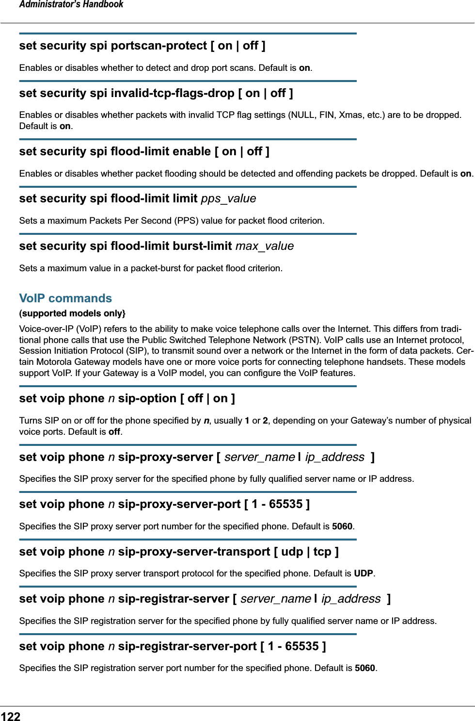 Administrator’s Handbook122set security spi portscan-protect [ on | off ]Enables or disables whether to detect and drop port scans. Default is on.set security spi invalid-tcp-flags-drop [ on | off ]Enables or disables whether packets with invalid TCP flag settings (NULL, FIN, Xmas, etc.) are to be dropped. Default is on.set security spi flood-limit enable [ on | off ]Enables or disables whether packet flooding should be detected and offending packets be dropped. Default is on.set security spi flood-limit limit pps_valueSets a maximum Packets Per Second (PPS) value for packet flood criterion.set security spi flood-limit burst-limit max_valueSets a maximum value in a packet-burst for packet flood criterion.VoIP commands(supported models only}Voice-over-IP (VoIP) refers to the ability to make voice telephone calls over the Internet. This differs from tradi-tional phone calls that use the Public Switched Telephone Network (PSTN). VoIP calls use an Internet protocol, Session Initiation Protocol (SIP), to transmit sound over a network or the Internet in the form of data packets. Cer-tain Motorola Gateway models have one or more voice ports for connecting telephone handsets. These models support VoIP. If your Gateway is a VoIP model, you can configure the VoIP features.set voip phone n sip-option [ off | on ]Turns SIP on or off for the phone specified by n, usually 1 or 2, depending on your Gateway’s number of physical voice ports. Default is off.set voip phone n sip-proxy-server [ server_name | ip_address  ]Specifies the SIP proxy server for the specified phone by fully qualified server name or IP address.set voip phone n sip-proxy-server-port [ 1 - 65535 ]Specifies the SIP proxy server port number for the specified phone. Default is 5060.set voip phone n sip-proxy-server-transport [ udp | tcp ]Specifies the SIP proxy server transport protocol for the specified phone. Default is UDP.set voip phone n sip-registrar-server [ server_name | ip_address  ]Specifies the SIP registration server for the specified phone by fully qualified server name or IP address.set voip phone n sip-registrar-server-port [ 1 - 65535 ]Specifies the SIP registration server port number for the specified phone. Default is 5060.