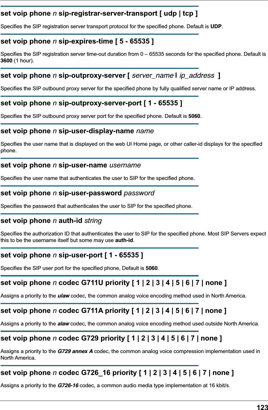 123set voip phone n sip-registrar-server-transport [ udp | tcp ]Specifies the SIP registration server transport protocol for the specified phone. Default is UDP.set voip phone n sip-expires-time [ 5 - 65535 ]Specifies the SIP registration server time-out duration from 0 – 65535 seconds for the specified phone. Default is 3600 (1 hour).set voip phone n sip-outproxy-server [ server_name | ip_address  ]Specifies the SIP outbound proxy server for the specified phone by fully qualified server name or IP address.set voip phone n sip-outproxy-server-port [ 1 - 65535 ]Specifies the SIP outbound proxy server port for the specified phone. Default is 5060.set voip phone n sip-user-display-name nameSpecifies the user name that is displayed on the web UI Home page, or other caller-id displays for the specified phone.set voip phone n sip-user-name usernameSpecifies the user name that authenticates the user to SIP for the specified phone.set voip phone n sip-user-password passwordSpecifies the password that authenticates the user to SIP for the specified phone.set voip phone n auth-id stringSpecifies the authorization ID that authenticates the user to SIP for the specified phone. Most SIP Servers expect this to be the username itself but some may use auth-id.set voip phone n sip-user-port [ 1 - 65535 ]Specifies the SIP user port for the specified phone, Default is 5060.set voip phone n codec G711U priority [ 1 | 2 | 3 | 4 | 5 | 6 | 7 | none ]Assigns a priority to the ulaw codec, the common analog voice encoding method used in North America.set voip phone n codec G711A priority [ 1 | 2 | 3 | 4 | 5 | 6 | 7 | none ]Assigns a priority to the alaw codec, the common analog voice encoding method used outside North America.set voip phone n codec G729 priority [ 1 | 2 | 3 | 4 | 5 | 6 | 7 | none ]Assigns a priority to the G729 annex A codec, the common analog voice compression implementation used in North America.set voip phone n codec G726_16 priority [ 1 | 2 | 3 | 4 | 5 | 6 | 7 | none ]Assigns a priority to the G726-16 codec, a common audio media type implementation at 16 kbit/s.