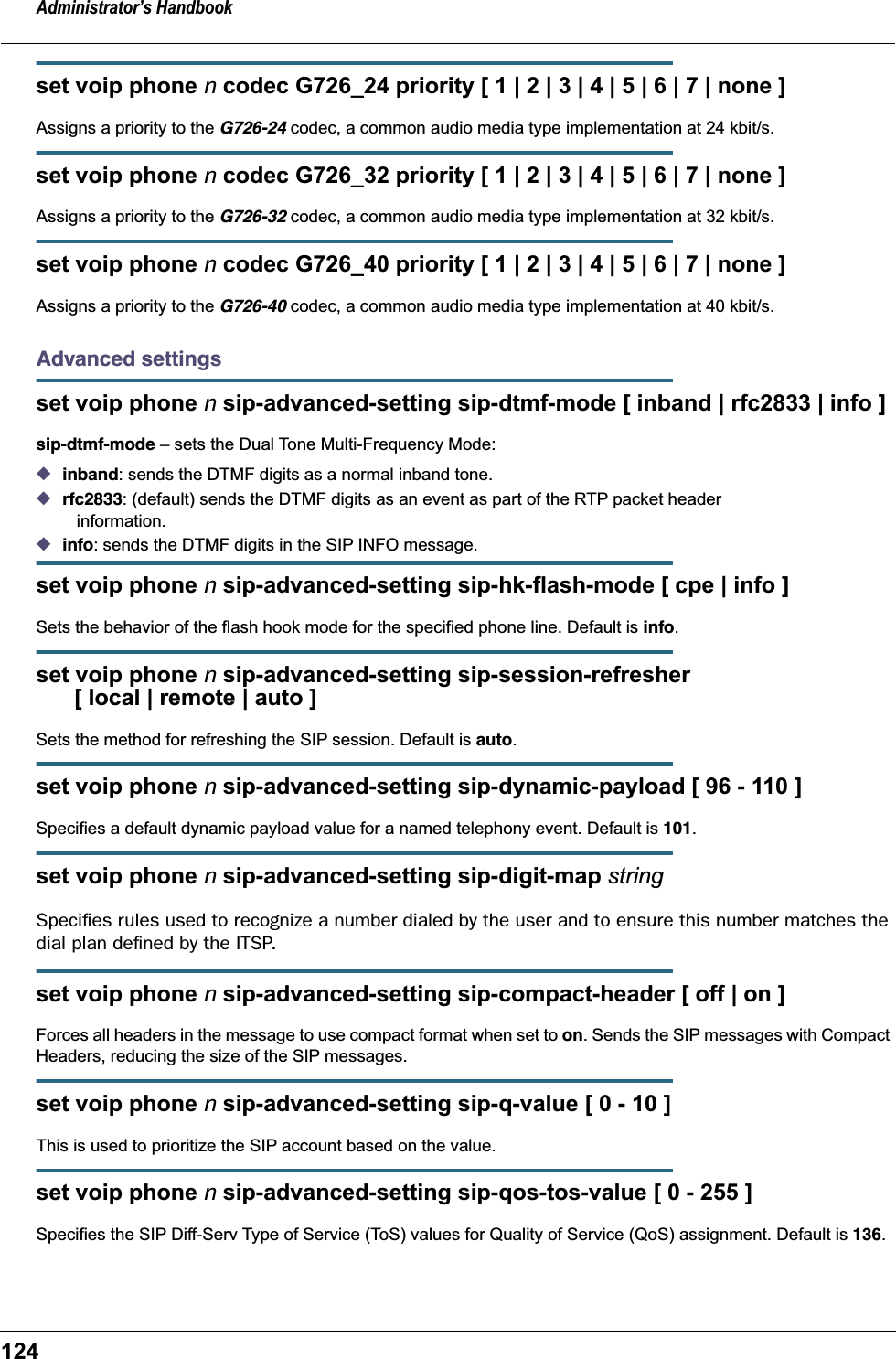 Administrator’s Handbook124set voip phone n codec G726_24 priority [ 1 | 2 | 3 | 4 | 5 | 6 | 7 | none ]Assigns a priority to the G726-24 codec, a common audio media type implementation at 24 kbit/s.set voip phone n codec G726_32 priority [ 1 | 2 | 3 | 4 | 5 | 6 | 7 | none ]Assigns a priority to the G726-32 codec, a common audio media type implementation at 32 kbit/s.set voip phone n codec G726_40 priority [ 1 | 2 | 3 | 4 | 5 | 6 | 7 | none ]Assigns a priority to the G726-40 codec, a common audio media type implementation at 40 kbit/s.Advanced settingsset voip phone n sip-advanced-setting sip-dtmf-mode [ inband | rfc2833 | info ]sip-dtmf-mode – sets the Dual Tone Multi-Frequency Mode:◆inband: sends the DTMF digits as a normal inband tone.◆rfc2833: (default) sends the DTMF digits as an event as part of the RTP packet header    information.◆info: sends the DTMF digits in the SIP INFO message.set voip phone n sip-advanced-setting sip-hk-flash-mode [ cpe | info ]Sets the behavior of the flash hook mode for the specified phone line. Default is info.set voip phone n sip-advanced-setting sip-session-refresher       [ local | remote | auto ]Sets the method for refreshing the SIP session. Default is auto.set voip phone n sip-advanced-setting sip-dynamic-payload [ 96 - 110 ]Specifies a default dynamic payload value for a named telephony event. Default is 101.set voip phone n sip-advanced-setting sip-digit-map stringSpeciﬁes rules used to recognize a number dialed by the user and to ensure this number matches the dial plan deﬁned by the ITSP.set voip phone n sip-advanced-setting sip-compact-header [ off | on ]Forces all headers in the message to use compact format when set to on. Sends the SIP messages with Compact Headers, reducing the size of the SIP messages.set voip phone n sip-advanced-setting sip-q-value [ 0 - 10 ]This is used to prioritize the SIP account based on the value.set voip phone n sip-advanced-setting sip-qos-tos-value [ 0 - 255 ]Specifies the SIP Diff-Serv Type of Service (ToS) values for Quality of Service (QoS) assignment. Default is 136.