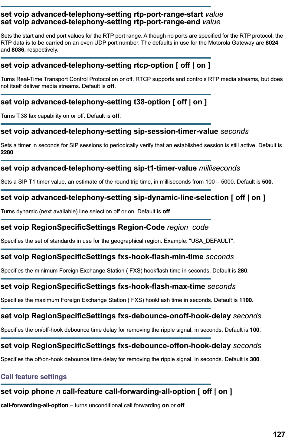 127set voip advanced-telephony-setting rtp-port-range-start valueset voip advanced-telephony-setting rtp-port-range-end valueSets the start and end port values for the RTP port range. Although no ports are specified for the RTP protocol, the RTP data is to be carried on an even UDP port number. The defaults in use for the Motorola Gateway are 8024 and 8036, respectively.set voip advanced-telephony-setting rtcp-option [ off | on ]Turns Real-Time Transport Control Protocol on or off. RTCP supports and controls RTP media streams, but does not itself deliver media streams. Default is off.set voip advanced-telephony-setting t38-option [ off | on ]Turns T.38 fax capability on or off. Default is off.set voip advanced-telephony-setting sip-session-timer-value secondsSets a timer in seconds for SIP sessions to periodically verify that an established session is still active. Default is 2280.set voip advanced-telephony-setting sip-t1-timer-value millisecondsSets a SIP T1 timer value, an estimate of the round trip time, in milliseconds from 100 – 5000. Default is 500.set voip advanced-telephony-setting sip-dynamic-line-selection [ off | on ]Turns dynamic (next available) line selection off or on. Default is off.set voip RegionSpecificSettings Region-Code region_codeSpecifies the set of standards in use for the geographical region. Example: &quot;USA_DEFAULT&quot;.set voip RegionSpecificSettings fxs-hook-flash-min-time secondsSpecifies the minimum Foreign Exchange Station ( FXS) hookflash time in seconds. Default is 280.set voip RegionSpecificSettings fxs-hook-flash-max-time secondsSpecifies the maximum Foreign Exchange Station ( FXS) hookflash time in seconds. Default is 1100.set voip RegionSpecificSettings fxs-debounce-onoff-hook-delay secondsSpecifies the on/off-hook debounce time delay for removing the ripple signal, in seconds. Default is 100.set voip RegionSpecificSettings fxs-debounce-offon-hook-delay secondsSpecifies the off/on-hook debounce time delay for removing the ripple signal, in seconds. Default is 300.Call feature settingsset voip phone n call-feature call-forwarding-all-option [ off | on ]call-forwarding-all-option – turns unconditional call forwarding on or off.