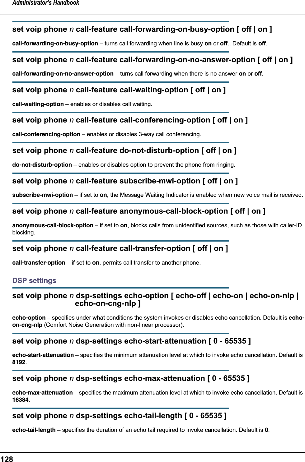 Administrator’s Handbook128set voip phone n call-feature call-forwarding-on-busy-option [ off | on ]call-forwarding-on-busy-option – turns call forwarding when line is busy on or off.. Default is off.set voip phone n call-feature call-forwarding-on-no-answer-option [ off | on ]call-forwarding-on-no-answer-option – turns call forwarding when there is no answer on or off.set voip phone n call-feature call-waiting-option [ off | on ]call-waiting-option – enables or disables call waiting.set voip phone n call-feature call-conferencing-option [ off | on ]call-conferencing-option – enables or disables 3-way call conferencing.set voip phone n call-feature do-not-disturb-option [ off | on ]do-not-disturb-option – enables or disables option to prevent the phone from ringing.set voip phone n call-feature subscribe-mwi-option [ off | on ]subscribe-mwi-option – if set to on, the Message Waiting Indicator is enabled when new voice mail is received.set voip phone n call-feature anonymous-call-block-option [ off | on ]anonymous-call-block-option – if set to on, blocks calls from unidentified sources, such as those with caller-ID blocking.set voip phone n call-feature call-transfer-option [ off | on ]call-transfer-option – if set to on, permits call transfer to another phone.DSP settingsset voip phone n dsp-settings echo-option [ echo-off | echo-on | echo-on-nlp |                             echo-on-cng-nlp ]echo-option – specifies under what conditions the system invokes or disables echo cancellation. Default is echo-on-cng-nlp (Comfort Noise Generation with non-linear processor).set voip phone n dsp-settings echo-start-attenuation [ 0 - 65535 ]echo-start-attenuation – specifies the minimum attenuation level at which to invoke echo cancellation. Default is 8192.set voip phone n dsp-settings echo-max-attenuation [ 0 - 65535 ]echo-max-attenuation – specifies the maximum attenuation level at which to invoke echo cancellation. Default is 16384.set voip phone n dsp-settings echo-tail-length [ 0 - 65535 ]echo-tail-length – specifies the duration of an echo tail required to invoke cancellation. Default is 0.