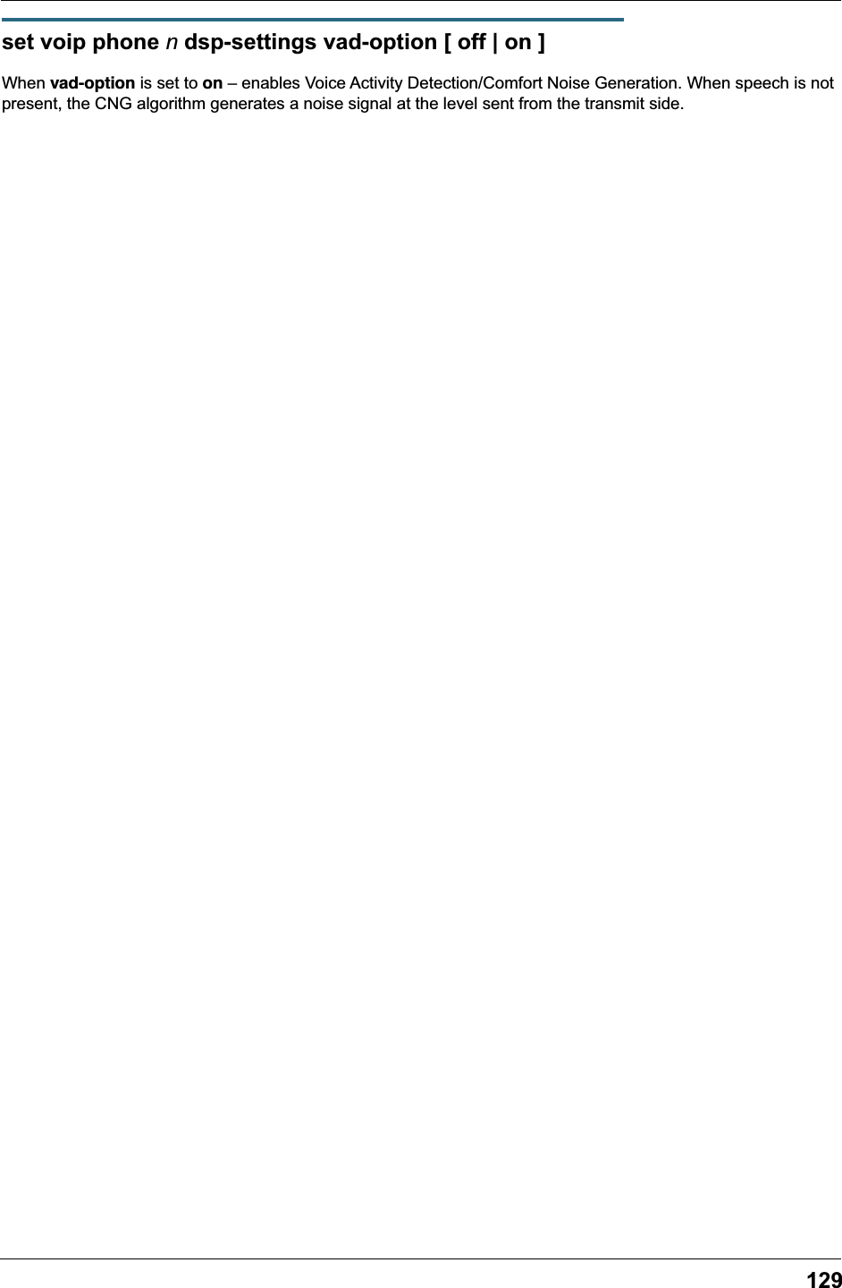 129set voip phone n dsp-settings vad-option [ off | on ]When vad-option is set to on – enables Voice Activity Detection/Comfort Noise Generation. When speech is not present, the CNG algorithm generates a noise signal at the level sent from the transmit side.
