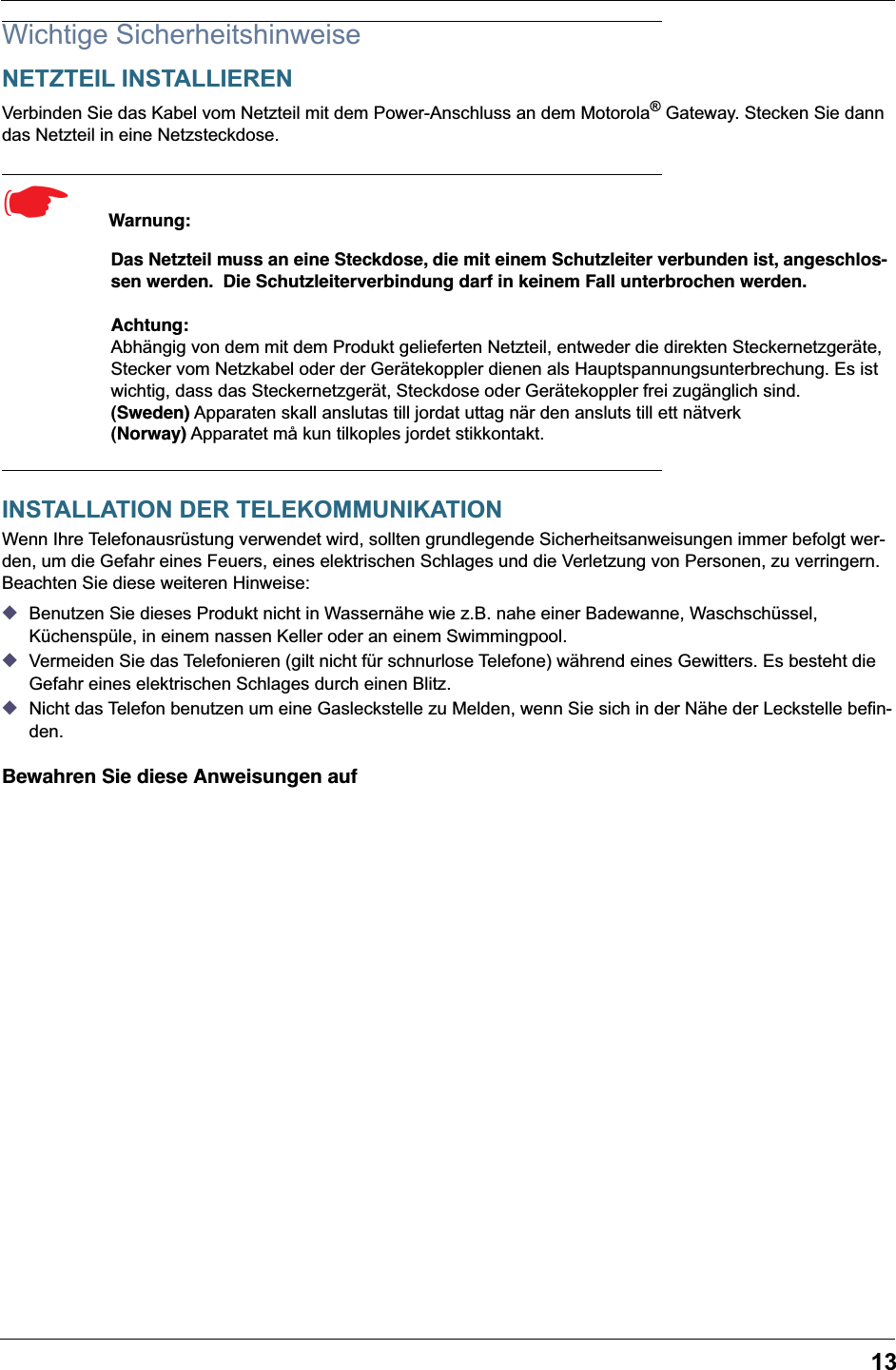 13Wichtige SicherheitshinweiseNETZTEIL INSTALLIERENVerbinden Sie das Kabel vom Netzteil mit dem Power-Anschluss an dem Motorola® Gateway. Stecken Sie dann das Netzteil in eine Netzsteckdose.☛  Warnung:Das Netzteil muss an eine Steckdose, die mit einem Schutzleiter verbunden ist, angeschlos-sen werden.  Die Schutzleiterverbindung darf in keinem Fall unterbrochen werden.Achtung:Abhängig von dem mit dem Produkt gelieferten Netzteil, entweder die direkten Steckernetzgeräte, Stecker vom Netzkabel oder der Gerätekoppler dienen als Hauptspannungsunterbrechung. Es ist wichtig, dass das Steckernetzgerät, Steckdose oder Gerätekoppler frei zugänglich sind.(Sweden) Apparaten skall anslutas till jordat uttag när den ansluts till ett nätverk(Norway) Apparatet må kun tilkoples jordet stikkontakt.INSTALLATION DER TELEKOMMUNIKATIONWenn Ihre Telefonausrüstung verwendet wird, sollten grundlegende Sicherheitsanweisungen immer befolgt wer-den, um die Gefahr eines Feuers, eines elektrischen Schlages und die Verletzung von Personen, zu verringern. Beachten Sie diese weiteren Hinweise:◆Benutzen Sie dieses Produkt nicht in Wassernähe wie z.B. nahe einer Badewanne, Waschschüssel, Küchenspüle, in einem nassen Keller oder an einem Swimmingpool. ◆Vermeiden Sie das Telefonieren (gilt nicht für schnurlose Telefone) während eines Gewitters. Es besteht die Gefahr eines elektrischen Schlages durch einen Blitz. ◆Nicht das Telefon benutzen um eine Gasleckstelle zu Melden, wenn Sie sich in der Nähe der Leckstelle befin-den.Bewahren Sie diese Anweisungen auf