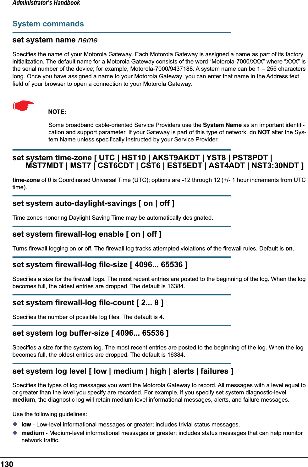 Administrator’s Handbook130System commandsset system name nameSpecifies the name of your Motorola Gateway. Each Motorola Gateway is assigned a name as part of its factory initialization. The default name for a Motorola Gateway consists of the word “Motorola-7000/XXX” where “XXX” is the serial number of the device; for example, Motorola-7000/9437188. A system name can be 1 – 255 characters long. Once you have assigned a name to your Motorola Gateway, you can enter that name in the Address text field of your browser to open a connection to your Motorola Gateway.☛  NOTE:Some broadband cable-oriented Service Providers use the System Name as an important identifi-cation and support parameter. If your Gateway is part of this type of network, do NOT alter the Sys-tem Name unless specifically instructed by your Service Provider.set system time-zone [ UTC | HST10 | AKST9AKDT | YST8 | PST8PDT |      MST7MDT | MST7 | CST6CDT | CST6 | EST5EDT | AST4ADT | NST3:30NDT ]time-zone of 0 is Coordinated Universal Time (UTC); options are -12 through 12 (+/- 1 hour increments from UTC time). set system auto-daylight-savings [ on | off ]Time zones honoring Daylight Saving Time may be automatically designated.set system firewall-log enable [ on | off ]Turns firewall logging on or off. The firewall log tracks attempted violations of the firewall rules. Default is on.set system firewall-log file-size [ 4096... 65536 ]Specifies a size for the firewall logs. The most recent entries are posted to the beginning of the log. When the log becomes full, the oldest entries are dropped. The default is 16384.set system firewall-log file-count [ 2... 8 ]Specifies the number of possible log files. The default is 4.set system log buffer-size [ 4096... 65536 ]Specifies a size for the system log. The most recent entries are posted to the beginning of the log. When the log becomes full, the oldest entries are dropped. The default is 16384.set system log level [ low | medium | high | alerts | failures ]Specifies the types of log messages you want the Motorola Gateway to record. All messages with a level equal to or greater than the level you specify are recorded. For example, if you specify set system diagnostic-level medium, the diagnostic log will retain medium-level informational messages, alerts, and failure messages.Use the following guidelines:◆low - Low-level informational messages or greater; includes trivial status messages.◆medium - Medium-level informational messages or greater; includes status messages that can help monitor network traffic.