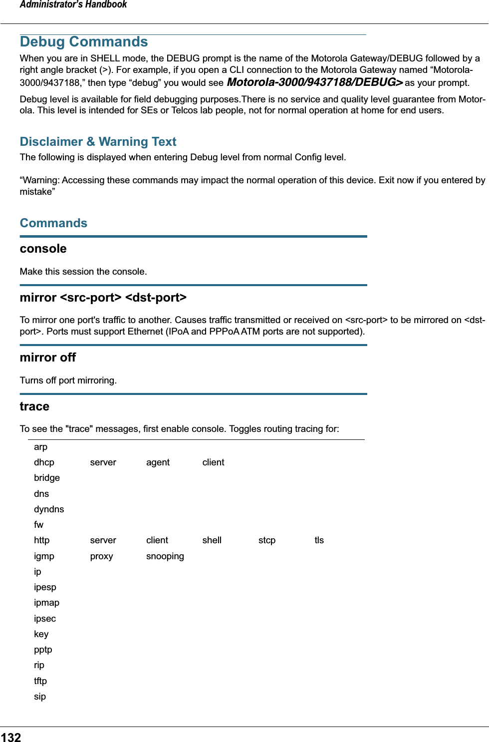 Administrator’s Handbook132Debug CommandsWhen you are in SHELL mode, the DEBUG prompt is the name of the Motorola Gateway/DEBUG followed by a right angle bracket (&gt;). For example, if you open a CLI connection to the Motorola Gateway named “Motorola-3000/9437188,” then type “debug” you would see Motorola-3000/9437188/DEBUG&gt; as your prompt.Debug level is available for field debugging purposes.There is no service and quality level guarantee from Motor-ola. This level is intended for SEs or Telcos lab people, not for normal operation at home for end users.Disclaimer &amp; Warning TextThe following is displayed when entering Debug level from normal Config level.“Warning: Accessing these commands may impact the normal operation of this device. Exit now if you entered by mistake”CommandsconsoleMake this session the console.mirror &lt;src-port&gt; &lt;dst-port&gt;To mirror one port&apos;s traffic to another. Causes traffic transmitted or received on &lt;src-port&gt; to be mirrored on &lt;dst-port&gt;. Ports must support Ethernet (IPoA and PPPoA ATM ports are not supported).mirror offTurns off port mirroring.traceTo see the &quot;trace&quot; messages, first enable console. Toggles routing tracing for:arpdhcp server agent clientbridgednsdyndnsfwhttp server client shell stcp tlsigmp proxy snoopingipipespipmapipseckeypptpriptftpsip