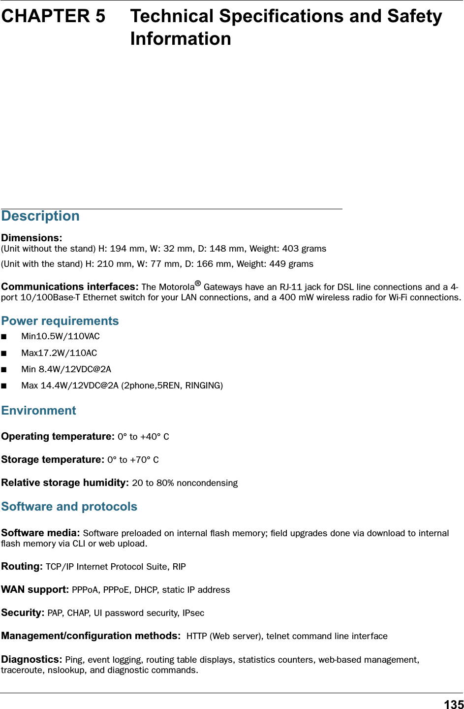 135CHAPTER 5 Technical Specifications and Safety InformationDescriptionDimensions: (Unit without the stand) H: 194 mm, W: 32 mm, D: 148 mm, Weight: 403 grams(Unit with the stand) H: 210 mm, W: 77 mm, D: 166 mm, Weight: 449 gramsCommunications interfaces: The Motorola® Gateways have an RJ-11 jack for DSL line connections and a 4-port 10/100Base-T Ethernet switch for your LAN connections, and a 400 mW wireless radio for Wi-Fi connections.Power requirements■Min10.5W/110VAC■Max17.2W/110AC■Min 8.4W/12VDC@2A■Max 14.4W/12VDC@2A (2phone,5REN, RINGING)EnvironmentOperating temperature: 0° to +40° CStorage temperature: 0° to +70° CRelative storage humidity: 20 to 80% noncondensingSoftware and protocolsSoftware media: Software preloaded on internal ﬂash memory; ﬁeld upgrades done via download to internal ﬂash memory via CLI or web upload.Routing: TCP/IP Internet Protocol Suite, RIPWAN support: PPPoA, PPPoE, DHCP, static IP addressSecurity: PAP, CHAP, UI password security, IPsecManagement/configuration methods:  HTTP (Web server), telnet command line inter faceDiagnostics: Ping, event logging, routing table displays, statistics counters, web-based management, traceroute, nslookup, and diagnostic commands.