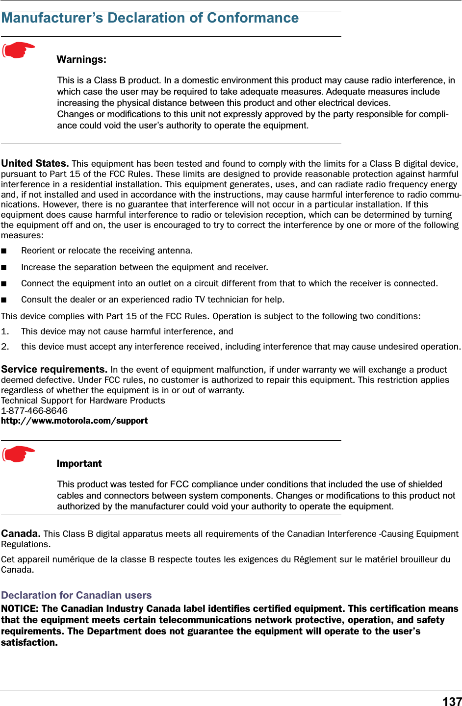 137Manufacturer’s Declaration of Conformance☛  Warnings:This is a Class B product. In a domestic environment this product may cause radio interference, in which case the user may be required to take adequate measures. Adequate measures include increasing the physical distance between this product and other electrical devices.Changes or modifications to this unit not expressly approved by the party responsible for compli-ance could void the user’s authority to operate the equipment.United States. This equipment has been tested and found to comply with the limits for a Class B digital device, pursuant to Part 15 of the FCC Rules. These limits are designed to provide reasonable protection against harmful interference in a residential installation. This equipment generates, uses, and can radiate radio frequency energy and, if not installed and used in accordance with the instructions, may cause harmful interference to radio commu-nications. However, there is no guarantee that interference will not occur in a particular installation. If this equipment does cause harmful interference to radio or television reception, which can be determined by turning the equipment off and on, the user is encouraged to try to correct the interference by one or more of the following measures:■Reorient or relocate the receiving antenna.■Increase the separation between the equipment and receiver.■Connect the equipment into an outlet on a circuit different from that to which the receiver is connected.■Consult the dealer or an experienced radio TV technician for help.This device complies with Part 15 of the FCC Rules. Operation is subject to the following two conditions:1. This device may not cause harmful interference, and2. this device must accept any interference received, including interference that may cause undesired operation.Service requirements. In the event of equipment malfunction, if under warranty we will exchange a product deemed defective. Under FCC rules, no customer is authorized to repair this equipment. This restriction applies regardless of whether the equipment is in or out of warranty. Technical Support for Hardware Products1-877-466-8646 http://www.motorola.com/support☛  ImportantThis product was tested for FCC compliance under conditions that included the use of shielded cables and connectors between system components. Changes or modifications to this product not authorized by the manufacturer could void your authority to operate the equipment.Canada. This Class B digital apparatus meets all requirements of the Canadian Inter ference -Causing Equipment Regulations.Cet appareil numérique de la classe B respecte toutes les exigences du Réglement sur le matériel brouilleur du Canada.Declaration for Canadian usersNOTICE: The Canadian Industry Canada label identiﬁes certiﬁed equipment. This certiﬁcation means that the equipment meets certain telecommunications network protective, operation, and safety requirements. The Department does not guarantee the equipment will operate to the user’s satisfaction.