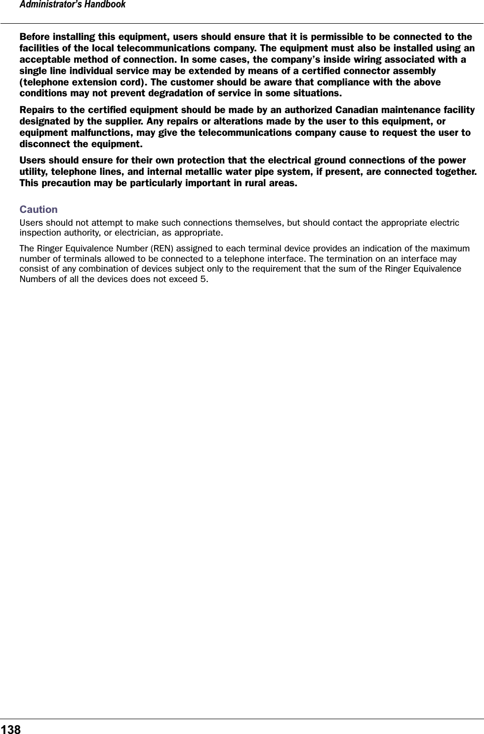 Administrator’s Handbook138Before installing this equipment, users should ensure that it is permissible to be connected to the facilities of the local telecommunications company. The equipment must also be installed using an acceptable method of connection. In some cases, the company’s inside wiring associated with a single line individual service may be extended by means of a certiﬁed connector assembly (telephone extension cord). The customer should be aware that compliance with the above conditions may not prevent degradation of service in some situations.Repairs to the certiﬁed equipment should be made by an authorized Canadian maintenance facility designated by the supplier. Any repairs or alterations made by the user to this equipment, or equipment malfunctions, may give the telecommunications company cause to request the user to disconnect the equipment.Users should ensure for their own protection that the electrical ground connections of the power utility, telephone lines, and internal metallic water pipe system, if present, are connected together. This precaution may be particularly important in rural areas.CautionUsers should not attempt to make such connections themselves, but should contact the appropriate electric inspection authority, or electrician, as appropriate.The Ringer Equivalence Number (REN) assigned to each terminal device provides an indication of the maximum number of terminals allowed to be connected to a telephone interface. The termination on an interface may consist of any combination of devices subject only to the requirement that the sum of the Ringer Equivalence Numbers of all the devices does not exceed 5.