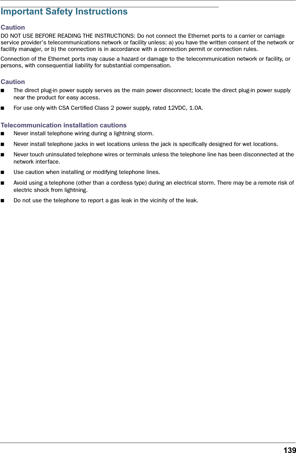 139Important Safety InstructionsCautionDO NOT USE BEFORE READING THE INSTRUCTIONS: Do not connect the Ethernet ports to a carrier or carriage service provider’s telecommunications network or facility unless: a) you have the written consent of the network or facility manager, or b) the connection is in accordance with a connection permit or connection rules.Connection of the Ethernet ports may cause a hazard or damage to the telecommunication network or facility, or persons, with consequential liability for substantial compensation.Caution■The direct plug-in power supply serves as the main power disconnect; locate the direct plug-in power supply near the product for easy access.■For use only with CSA Certiﬁed Class 2 power supply, rated 12VDC, 1.0A.Telecommunication installation cautions■Never install telephone wiring during a lightning storm.■Never install telephone jacks in wet locations unless the jack is speciﬁcally designed for wet locations.■Never touch uninsulated telephone wires or terminals unless the telephone line has been disconnected at the network interface.■Use caution when installing or modifying telephone lines.■Avoid using a telephone (other than a cordless type) during an electrical storm. There may be a remote risk of electric shock from lightning.■Do not use the telephone to report a gas leak in the vicinity of the leak.