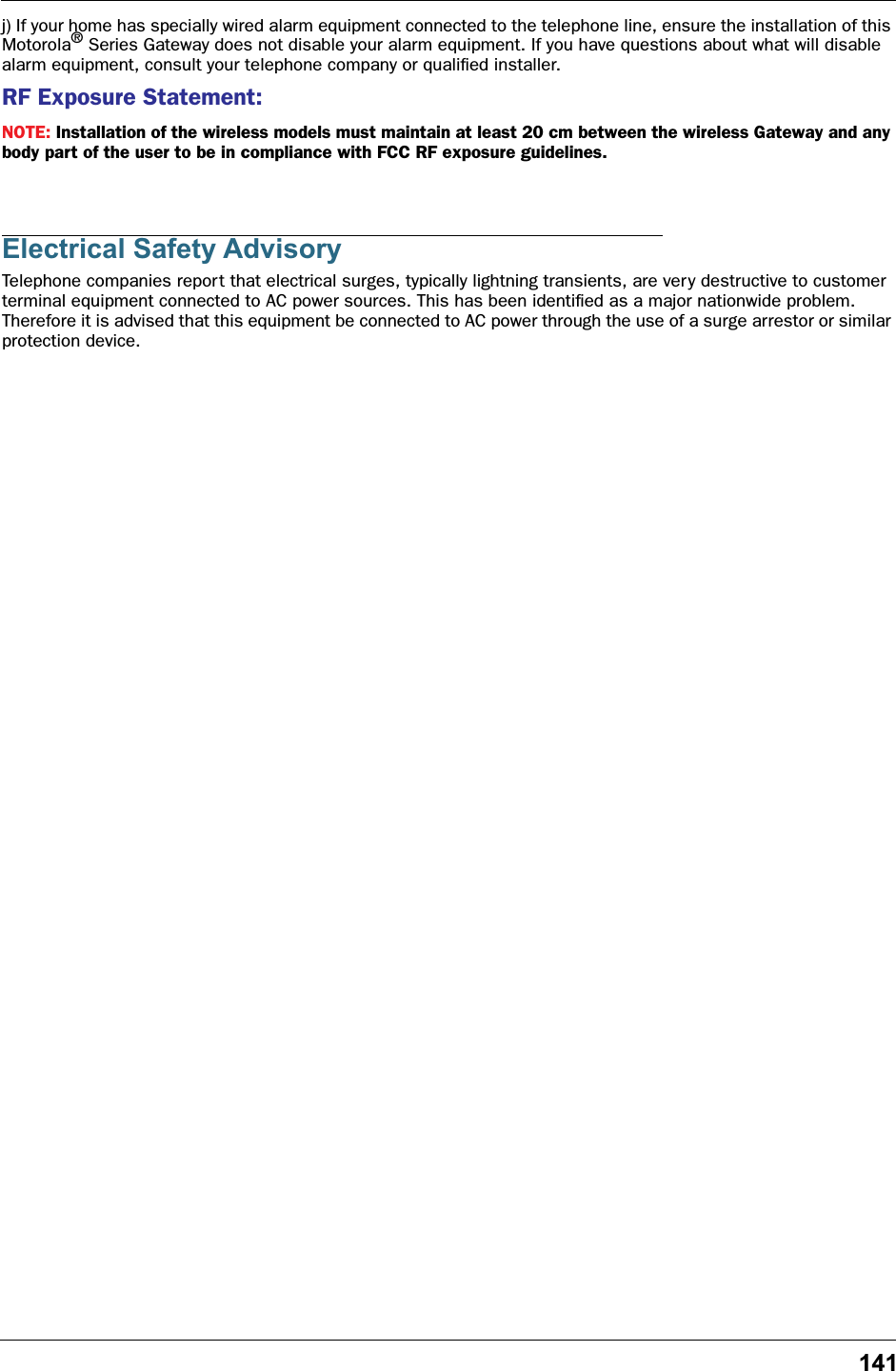 141j) If your home has specially wired alarm equipment connected to the telephone line, ensure the installation of this Motorola® Series Gateway does not disable your alarm equipment. If you have questions about what will disable alarm equipment, consult your telephone company or qualiﬁed installer.RF Exposure Statement:NOTE: Installation of the wireless models must maintain at least 20 cm between the wireless Gateway and any body part of the user to be in compliance with FCC RF exposure guidelines.Electrical Safety AdvisoryTelephone companies report that electrical surges, typically lightning transients, are very destructive to customer terminal equipment connected to AC power sources. This has been identiﬁed as a major nationwide problem. Therefore it is advised that this equipment be connected to AC power through the use of a surge arrestor or similar protection device.