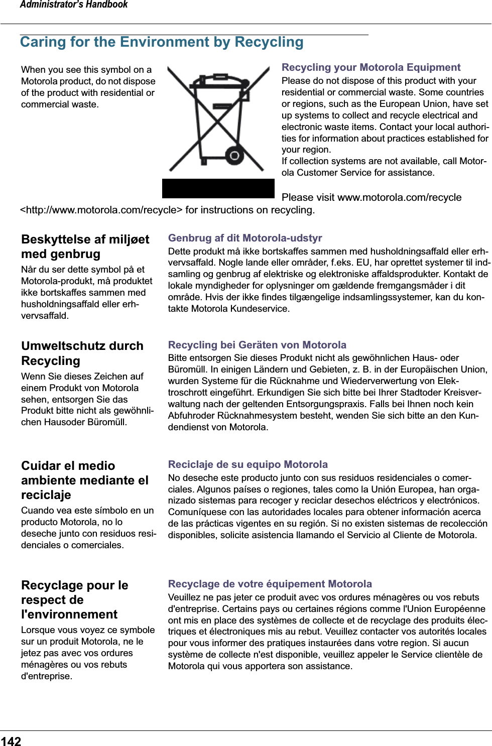 Administrator’s Handbook142Caring for the Environment by RecyclingRecycling your Motorola EquipmentPlease do not dispose of this product with your residential or commercial waste. Some countries or regions, such as the European Union, have set up systems to collect and recycle electrical and electronic waste items. Contact your local authori-ties for information about practices established for your region.If collection systems are not available, call Motor-ola Customer Service for assistance.Please visit www.motorola.com/recycle &lt;http://www.motorola.com/recycle&gt; for instructions on recycling.Genbrug af dit Motorola-udstyrDette produkt må ikke bortskaffes sammen med husholdningsaffald eller erh-vervsaffald. Nogle lande eller områder, f.eks. EU, har oprettet systemer til ind-samling og genbrug af elektriske og elektroniske affaldsprodukter. Kontakt de lokale myndigheder for oplysninger om gældende fremgangsmåder i dit område. Hvis der ikke findes tilgængelige indsamlingssystemer, kan du kon-takte Motorola Kundeservice.Recycling bei Geräten von MotorolaBitte entsorgen Sie dieses Produkt nicht als gewöhnlichen Haus- oder Büromüll. In einigen Ländern und Gebieten, z. B. in der Europäischen Union, wurden Systeme für die Rücknahme und Wiederverwertung von Elek-troschrott eingeführt. Erkundigen Sie sich bitte bei Ihrer Stadtoder Kreisver-waltung nach der geltenden Entsorgungspraxis. Falls bei Ihnen noch kein Abfuhroder Rücknahmesystem besteht, wenden Sie sich bitte an den Kun-dendienst von Motorola.Reciclaje de su equipo MotorolaNo deseche este producto junto con sus residuos residenciales o comer-ciales. Algunos países o regiones, tales como la Unión Europea, han orga-nizado sistemas para recoger y reciclar desechos eléctricos y electrónicos. Comuníquese con las autoridades locales para obtener información acerca de las prácticas vigentes en su región. Si no existen sistemas de recolección disponibles, solicite asistencia llamando el Servicio al Cliente de Motorola.Recyclage de votre équipement MotorolaVeuillez ne pas jeter ce produit avec vos ordures ménagères ou vos rebuts d&apos;entreprise. Certains pays ou certaines régions comme l&apos;Union Européenne ont mis en place des systèmes de collecte et de recyclage des produits élec-triques et électroniques mis au rebut. Veuillez contacter vos autorités locales pour vous informer des pratiques instaurées dans votre region. Si aucun système de collecte n&apos;est disponible, veuillez appeler le Service clientèle de Motorola qui vous apportera son assistance.When you see this symbol on a Motorola product, do not dispose of the product with residential or commercial waste.Beskyttelse af miljøet med genbrugNår du ser dette symbol på et Motorola-produkt, må produktet ikke bortskaffes sammen med husholdningsaffald eller erh-vervsaffald.Umweltschutz durch RecyclingWenn Sie dieses Zeichen auf einem Produkt von Motorola sehen, entsorgen Sie das Produkt bitte nicht als gewöhnli-chen Hausoder Büromüll.Cuidar el medio ambiente mediante el reciclajeCuando vea este símbolo en un producto Motorola, no lo deseche junto con residuos resi-denciales o comerciales.Recyclage pour le respect de l&apos;environnementLorsque vous voyez ce symbole sur un produit Motorola, ne le jetez pas avec vos ordures ménagères ou vos rebuts d&apos;entreprise.