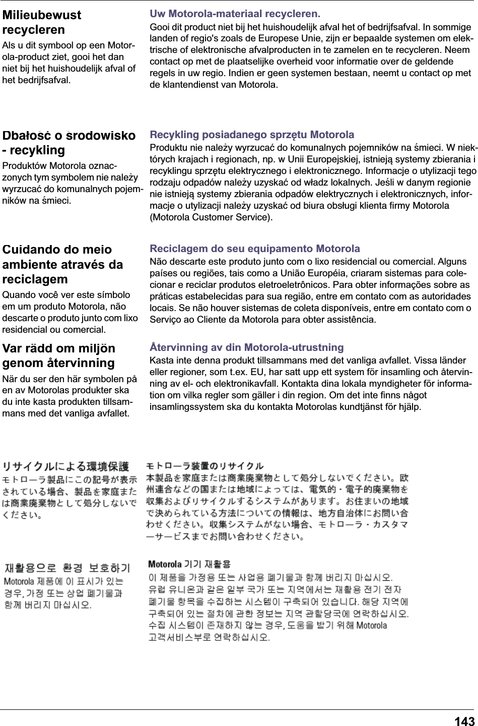 143Uw Motorola-materiaal recycleren.Gooi dit product niet bij het huishoudelijk afval het of bedrijfsafval. In sommige landen of regio&apos;s zoals de Europese Unie, zijn er bepaalde systemen om elek-trische of elektronische afvalproducten in te zamelen en te recycleren. Neem contact op met de plaatselijke overheid voor informatie over de geldende regels in uw regio. Indien er geen systemen bestaan, neemt u contact op met de klantendienst van Motorola.Recykling posiadanego sprzętu MotorolaProduktu nie należy wyrzucać do komunalnych pojemników na śmieci. W niek-tórych krajach i regionach, np. w Unii Europejskiej, istnieją systemy zbierania i recyklingu sprzętu elektrycznego i elektronicznego. Informacje o utylizacji tego rodzaju odpadów należy uzyskać od władz lokalnych. Jeśli w danym regionie nie istnieją systemy zbierania odpadów elektrycznych i elektronicznych, infor-macje o utylizacji należy uzyskać od biura obsługi klienta firmy Motorola (Motorola Customer Service).Reciclagem do seu equipamento MotorolaNão descarte este produto junto com o lixo residencial ou comercial. Alguns países ou regiões, tais como a União Européia, criaram sistemas para cole-cionar e reciclar produtos eletroeletrônicos. Para obter informações sobre as práticas estabelecidas para sua região, entre em contato com as autoridades locais. Se não houver sistemas de coleta disponíveis, entre em contato com o Serviço ao Cliente da Motorola para obter assistência.Återvinning av din Motorola-utrustningKasta inte denna produkt tillsammans med det vanliga avfallet. Vissa länder eller regioner, som t.ex. EU, har satt upp ett system för insamling och återvin-ning av el- och elektronikavfall. Kontakta dina lokala myndigheter för informa-tion om vilka regler som gäller i din region. Om det inte finns något insamlingssystem ska du kontakta Motorolas kundtjänst för hjälp.Milieubewust recyclerenAls u dit symbool op een Motor-ola-product ziet, gooi het dan niet bij het huishoudelijk afval of het bedrijfsafval.Dbałość o środowisko - recyklingProduktów Motorola oznac-zonych tym symbolem nie należy wyrzucać do komunalnych pojem-ników na śmieci.Cuidando do meio ambiente através da reciclagemQuando você ver este símbolo em um produto Motorola, não descarte o produto junto com lixo residencial ou comercial.Var rädd om miljön genom återvinningNär du ser den här symbolen på en av Motorolas produkter ska du inte kasta produkten tillsam-mans med det vanliga avfallet.