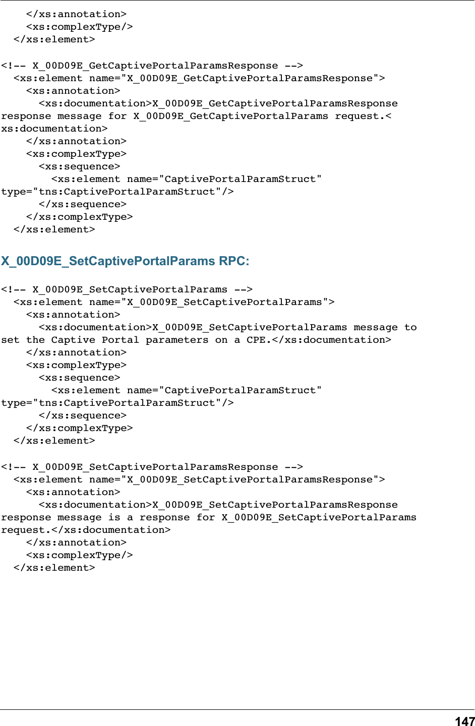 147    &lt;/xs:annotation&gt;    &lt;xs:complexType/&gt;  &lt;/xs:element&gt;&lt;!-- X_00D09E_GetCaptivePortalParamsResponse --&gt;  &lt;xs:element name=&quot;X_00D09E_GetCaptivePortalParamsResponse&quot;&gt;    &lt;xs:annotation&gt;      &lt;xs:documentation&gt;X_00D09E_GetCaptivePortalParamsResponseresponse message for X_00D09E_GetCaptivePortalParams request.&lt;xs:documentation&gt;    &lt;/xs:annotation&gt;    &lt;xs:complexType&gt;      &lt;xs:sequence&gt;        &lt;xs:element name=&quot;CaptivePortalParamStruct&quot;type=&quot;tns:CaptivePortalParamStruct&quot;/&gt;      &lt;/xs:sequence&gt;    &lt;/xs:complexType&gt;  &lt;/xs:element&gt;X_00D09E_SetCaptivePortalParams RPC:&lt;!-- X_00D09E_SetCaptivePortalParams --&gt;  &lt;xs:element name=&quot;X_00D09E_SetCaptivePortalParams&quot;&gt;    &lt;xs:annotation&gt;      &lt;xs:documentation&gt;X_00D09E_SetCaptivePortalParams message toset the Captive Portal parameters on a CPE.&lt;/xs:documentation&gt;    &lt;/xs:annotation&gt;    &lt;xs:complexType&gt;      &lt;xs:sequence&gt;        &lt;xs:element name=&quot;CaptivePortalParamStruct&quot;type=&quot;tns:CaptivePortalParamStruct&quot;/&gt;      &lt;/xs:sequence&gt;    &lt;/xs:complexType&gt;  &lt;/xs:element&gt;&lt;!-- X_00D09E_SetCaptivePortalParamsResponse --&gt;  &lt;xs:element name=&quot;X_00D09E_SetCaptivePortalParamsResponse&quot;&gt;    &lt;xs:annotation&gt;      &lt;xs:documentation&gt;X_00D09E_SetCaptivePortalParamsResponseresponse message is a response for X_00D09E_SetCaptivePortalParamsrequest.&lt;/xs:documentation&gt;    &lt;/xs:annotation&gt;    &lt;xs:complexType/&gt;  &lt;/xs:element&gt;