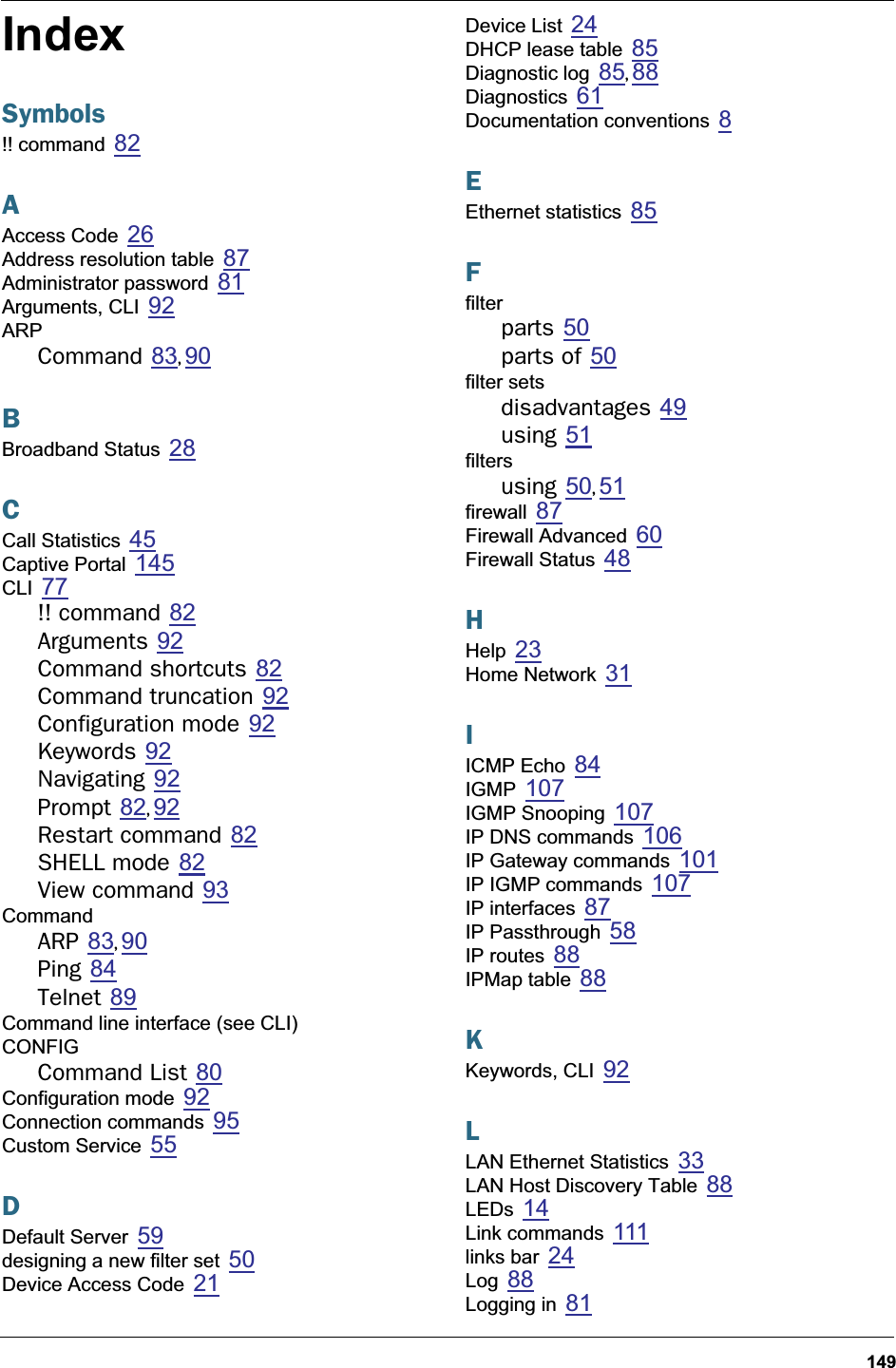 149IndexSymbols!! command 82AAccess Code 26Address resolution table 87Administrator password 81Arguments, CLI 92ARPCommand 83, 90BBroadband Status 28CCall Statistics 45Captive Portal 145CLI 77!! command 82Arguments 92Command shortcuts 82Command truncation 92Configuration mode 92Keywords 92Navigating 92Prompt 82, 92Restart command 82SHELL mode 82View command 93CommandARP 83, 90Ping 84Telnet 89Command line interface (see CLI)CONFIGCommand List 80Configuration mode 92Connection commands 95Custom Service 55DDefault Server 59designing a new filter set 50Device Access Code 21Device List 24DHCP lease table 85Diagnostic log 85, 88Diagnostics 61Documentation conventions 8EEthernet statistics 85Ffilterparts 50parts of 50filter setsdisadvantages 49using 51filtersusing 50, 51firewall 87Firewall Advanced 60Firewall Status 48HHelp 23Home Network 31IICMP Echo 84IGMP 107IGMP Snooping 107IP DNS commands 106IP Gateway commands 101IP IGMP commands 107IP interfaces 87IP Passthrough 58IP routes 88IPMap table 88KKeywords, CLI 92LLAN Ethernet Statistics 33LAN Host Discovery Table 88LEDs 14Link commands 111links bar 24Log 88Logging in 81